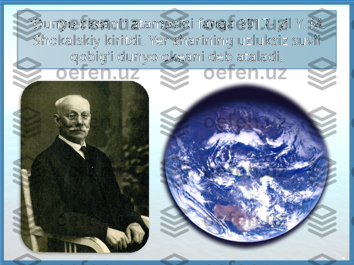 “ Dunyo okeani” atamasini fanga 1917- yil Y. M. 
Shokalskiy kiritdi. Yer sharining uzluksiz suvli 
qobig‘i dunyo okeani deb ataladi.    