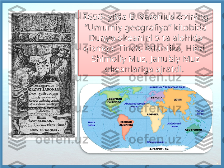 1650- yilda B. Varenius o‘zining 
“Umumiy geografiya” kitobida 
Dunyo okeanini 5 ta alohida 
qismga: Tinch, Atlantika, Hind, 
Shimoliy Muz, Janubiy Muz 
okeanlariga ajratdi.      