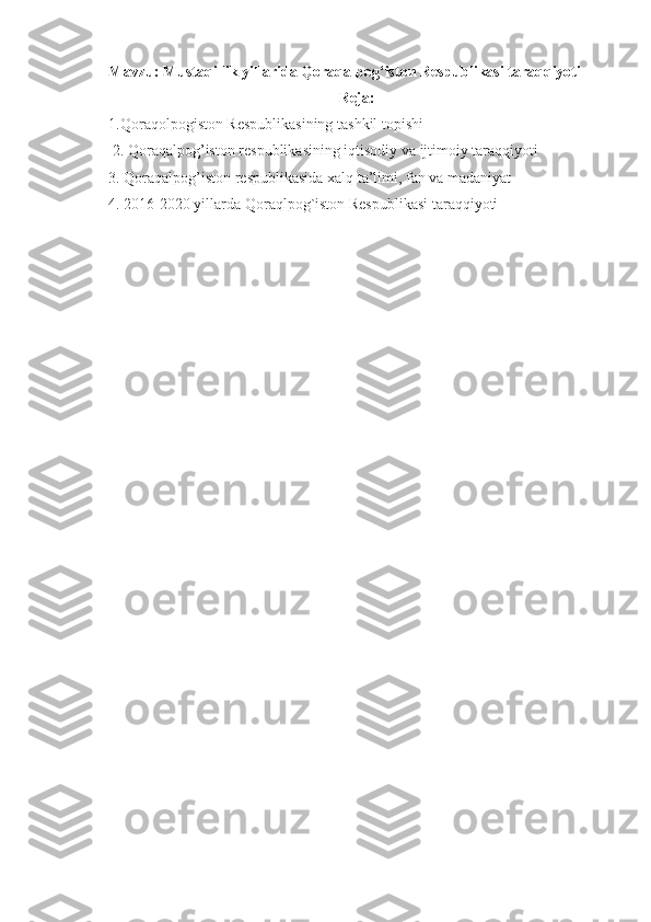 Mavzu: Mustaqillik yillarida Qoraqalpog‘iston Respublikasi taraqqiyoti
Reja:
1.Qoraqolpogiston Respublikasining tashkil topishi
 2. Qoraqalpog’iston respublikasining iqtisodiy va ijtimoiy taraqqiyoti
3. Qoraqalpog’iston respublikasida xalq ta’limi, fan va madaniyat
4. 2016-2020 yillarda Qoraqlpog`iston Respublikasi taraqqiyoti 