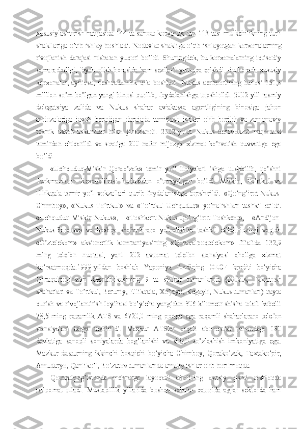 xususiylashtirish natijasida 144 ta sanoat  korxonasidan 113 tasi mulkchilikning turli
shakllariga o’tib ishlay boshladi. Nodavlat shakliga o’tib ishlayotgan korxonalarning
rivojlanish  darajasi  nisbatan  yuqori  bo’ldi. Shuningdek,  bu korxonalarning iqtisodiy
samaradorligi, foyda olish borasida ham sezilarli yutuqqa erishdi. Bu borada xususiy
korxonalar,   ayniqsa,   peshqadamlik   qila   boshladi.   Nukus   aeroportining   bahosi   151,8
million so’m bo’lgan yangi binosi qurilib, foydalanishga topshirildi. 2002-yili rasmiy
delegatsiya   zalida   va   Nukus   shahar   aviakassa   agentligining   binosiga   jahon
andozalariga   javob   beradigan   darajada   tamirlash   ishlari   olib   borildi   va   zamonaviy
texnik   asbob-uskunalar   bilan   jihozlandi.   2002-yilda   Nukus   aerovokzal   majmuasi
tamirdan   chiqarildi   va   soatiga   200   nafar   mijozga   xizmat   ko’rsatish   quvvatiga   ega
bo’ldi
«Uchquduq-Miskin-Qorao’zak»   temir   yo’l   liniyalari   ishga   tushirilib,   qo’shni
Turkmaniston   Respublikasi   hududidan   o’tmaydigan   bo’ldi.   Miskin,   To’rtkul   va
Ellikqala   temir   yo’l   vokzallari   qurib   foydalanishga   topshirildi.   «Qo’ng’irot-Nukus-
Chimboy»,   «Nukus-To’rtkul»   va   «To’rtkul-Uchquduq»   yo’nalishlari   tashkil   etildi.
«Uchquduq-Miskin-Nukus»,   «Toshkent-Nukus-Qo’ng’irot-Toshkent»,   «Andijon-
Nukus-Saratov»   va   boshqa   shaharlararo   yo’nalishlar   tashkil   etildi.Hozirgi   vaqtda
«O’ztelekom»   aksionerlik   kompaniyasining   «Qoraqalpoqtelekom»   filialida   132,9
ming   telefon   nuqtasi,   yani   202   avtomat   telefon   stansiyasi   aholiga   xizmat
ko’rsatmoqda.1999-yildan   boshlab   Yaponiya   fondining   OECF   krediti   bo’yicha
Qoraqalpog’iston   Respublikasining   9   ta   shahar   tumanlarida   (Nukus,   Taxiatosh
shaharlari va To’rtkul, Beruniy, Ellikqala, Xo’jayli, Kegayli, Nukus tumanlari) qayta
qurish va rivojlantirish loyihasi bo’yicha yangidan 306 kilometr shisha tolali kabelli
78,5   ming   raqamlik   ATS   va   6720,0   ming   portga   ega   raqamli   shaharlararo   telefon
stansiyalari   ishga   tushirildi.   Mazkur   ATSlar   orqali   abonentlar   jahondagi   180
davlatiga   sanoqli   soniyalarda   bog’lanishi   va   sifatli   so’zlashish   imkoniyatiga   ega.
Mazkur   dasturning   ikkinchi   bosqichi   bo’yicha   Chimboy,   Qorako’zak,   Taxtako’pir,
Amudaryo, Qanliko’l, Bo’zatov tumanlarida amaliy ishlar olib borilmoqda.
Qoraqalpog’istonda   mehnatga   layoqatli   aholining   asosiy   qismi   qishloqda
istiqomat   qiladi.   Mustaqillik   yillarida   boshqa   sohalar   qatorida   agrar   sektorda   ham 