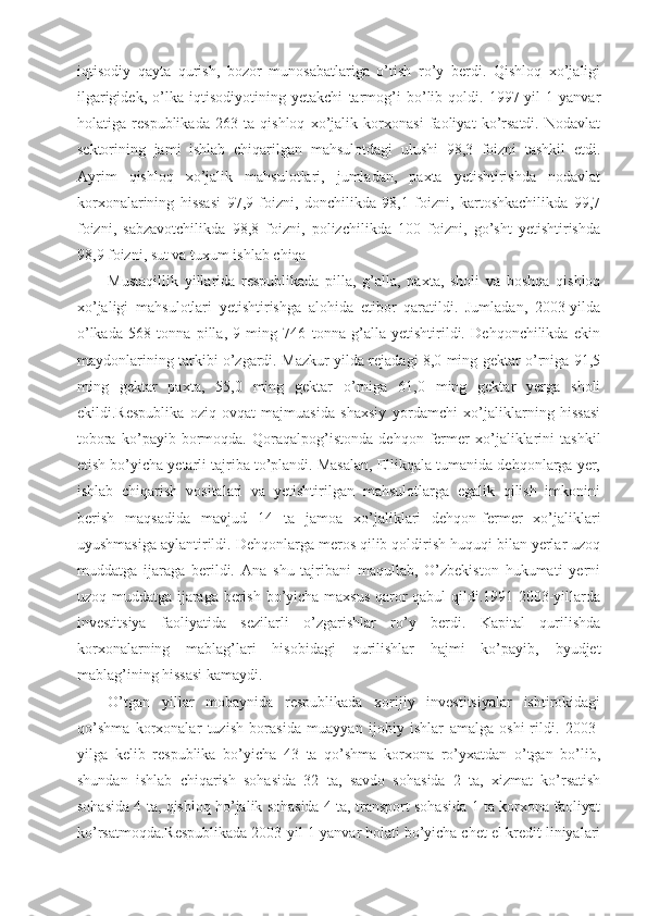 iqtisodiy   qayta   qurish,   bozor   munosabatlariga   o’tish   ro’y   berdi.   Qishloq   xo’jaligi
ilgarigidek,   o’lka   iqtisodiyotining   yetakchi   tarmog’i   bo’lib   qoldi.   1997-yil   1-yanvar
holatiga   respublikada   263   ta   qishloq   xo’jalik   korxonasi   faoliyat   ko’rsatdi.   Nodavlat
sektorining   jami   ishlab   chiqarilgan   mahsulotdagi   ulushi   98,3   foizni   tashkil   etdi.
Ayrim   qishloq   xo’jalik   mahsulotlari,   jumladan,   paxta   yetishtirishda   nodavlat
korxonalarining   hissasi   97,9   foizni,   donchilikda   98,1   foizni,   kartoshkachilikda   99,7
foizni,   sabzavotchilikda   98,8   foizni,   polizchilikda   100   foizni,   go’sht   yetishtirishda
98,9 foizni, sut va tuxum ishlab chiqa
Mustaqillik   yillarida   respublikada   pilla,   g’alla,   paxta,   sholi   va   boshqa   qishloq
xo’jaligi   mahsulotlari   yetishtirishga   alohida   etibor   qaratildi.   Jumladan,   2003-yilda
o’lkada   568   tonna   pilla,   9   ming   746   tonna   g’alla   yetishtirildi.   Dehqonchilikda   ekin
maydonlarining tarkibi o’zgardi. Mazkur yilda rejadagi 8,0 ming gektar o’rniga 91,5
ming   gektar   paxta,   55,0   ming   gektar   o’rniga   61,0   ming   gektar   yerga   sholi
ekildi.Respublika   oziq-ovqat   majmuasida   shaxsiy   yordamchi   xo’jaliklarning   hissasi
tobora   ko’payib   bormoqda.   Qoraqalpog’istonda   dehqon   fermer   xo’jaliklarini   tashkil
etish bo’yicha yetarli tajriba to’plandi. Masalan, Ellikqala tumanida dehqonlarga yer,
ishlab   chiqarish   vositalari   va   yetishtirilgan   mahsulotlarga   egalik   qilish   imkonini
berish   maqsadida   mavjud   14   ta   jamoa   xo’jaliklari   dehqon-fermer   xo’jaliklari
uyushmasiga aylantirildi. Dehqonlarga meros qilib qoldirish huquqi bilan yerlar uzoq
muddatga   ijaraga   berildi.   Ana   shu   tajribani   maqullab,   O’zbekiston   hukumati   yerni
uzoq muddatga ijaraga berish bo’yicha maxsus qaror qabul qildi.1991-2003-yillarda
investitsiya   faoliyatida   sezilarli   o’zgarishlar   ro’y   berdi.   Kapital   qurilishda
korxonalarning   mablag’lari   hisobidagi   qurilishlar   hajmi   ko’payib,   byudjet
mablag’ining hissasi kamaydi.
O’tgan   yillar   mobaynida   respublikada   xorijiy   investitsiyalar   ishtirokidagi
qo’shma   korxonalar   tuzish   borasida   muayyan   ijobiy   ishlar   amalga   oshi-rildi.   2003-
yilga   kelib   respublika   bo’yicha   43   ta   qo’shma   korxona   ro’yxatdan   o’tgan   bo’lib,
shundan   ishlab   chiqarish   sohasida   32   ta,   savdo   sohasida   2   ta,   xizmat   ko’rsatish
sohasida 4 ta, qishloq ho’jalik sohasida 4 ta, transport sohasida 1 ta korxona faoliyat
ko’rsatmoqda.Respublikada 2003-yil 1-yanvar holati bo’yicha chet el kredit liniyalari 