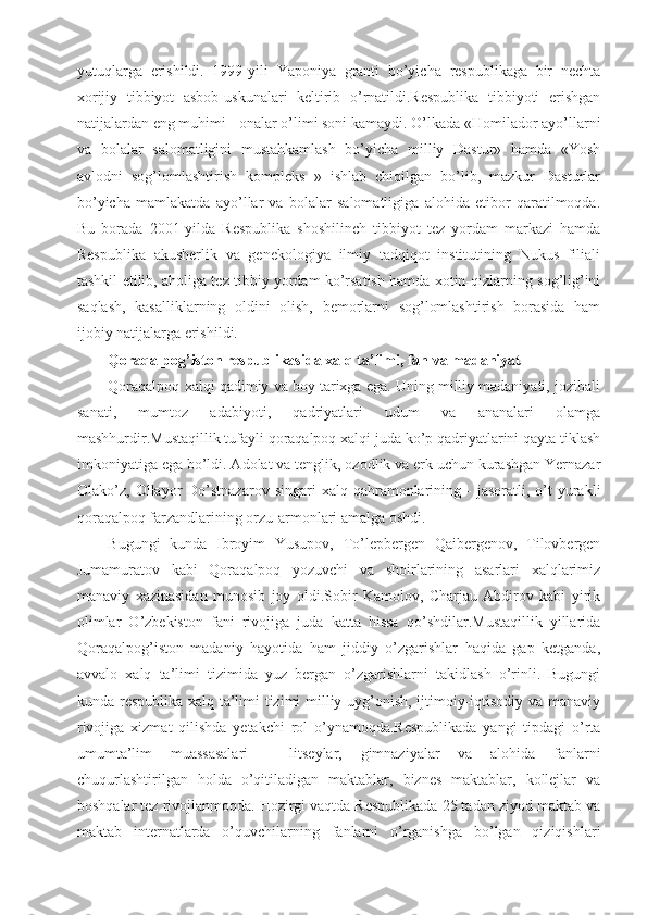 yutuqlarga   erishildi.   1999-yili   Yaponiya   granti   bo’yicha   respublikaga   bir   nechta
xorijiy   tibbiyot   asbob-uskunalari   keltirib   o’rnatildi.Respublika   tibbiyoti   erishgan
natijalardan eng muhimi - onalar o’limi soni kamaydi. O’lkada «Homilador ayo’llarni
va   bolalar   salomatligini   mustahkamlash   bo’yicha   milliy   Dastur»   hamda   «Yosh
avlodni   sog’lomlashtirish   kompleks   »   ishlab   chiqilgan   bo’lib,   mazkur   Dasturlar
bo’yicha   mamlakatda   ayo’llar   va   bolalar   salomatligiga   alohida   etibor   qaratilmoqda.
Bu   borada   2001-yilda   Respublika   shoshilinch   tibbiyot   tez   yordam   markazi   hamda
Respublika   akusherlik   va   genekologiya   ilmiy   tadqiqot   institutining   Nukus   filiali
tashkil etilib, aholiga tez tibbiy yordam ko’rsatish hamda xotin-qizlarning sog’lig’ini
saqlash,   kasalliklarning   oldini   olish,   bemorlarni   sog’lomlashtirish   borasida   ham
ijobiy natijalarga erishildi.
Qoraqalpog’iston respublikasida xalq ta’limi, fan va madaniyat
Qoraqalpoq xalqi qadimiy va boy tarixga ega. Uning milliy madaniyati, jozibali
sanati,   mumtoz   adabiyoti,   qadriyatlari   udum   va   ananalari   olamga
mashhurdir.Mustaqillik tufayli qoraqalpoq xalqi juda ko’p qadriyatlarini qayta tiklash
imkoniyatiga ega bo’ldi. Adolat va tenglik, ozodlik va erk uchun kurashgan Yernazar
Olako’z,  Ollayor  Do’stnazarov   singari   xalq  qahramonlarining  -   jasoratli,  o’t  yurakli
qoraqalpoq farzandlarining orzu-armonlari amalga oshdi.
Bugungi   kunda   Ibroyim   Yusupov,   To’lepbergen   Qaibergenov,   Tilovbergen
Jumamuratov   kabi   Qoraqalpoq   yozuvchi   va   shoirlarining   asarlari   xalqlarimiz
manaviy   xazinasidan   munosib   joy   oldi.Sobir   Kamolov,   Charjau   Abdirov   kabi   yirik
olimlar   O’zbekiston   fani   rivojiga   juda   katta   hissa   qo’shdilar.Mustaqillik   yillarida
Qoraqalpog’iston   madaniy   hayotida   ham   jiddiy   o’zgarishlar   haqida   gap   ketganda,
avvalo   xalq   ta’limi   tizimida   yuz   bergan   o’zgarishlarni   takidlash   o’rinli.   Bugungi
kunda respublika xalq ta’limi tizimi milliy uyg’onish, ijtimoiy-iqtisodiy va manaviy
rivojiga   xizmat   qilishda   yetakchi   rol   o’ynamoqda.Respublikada   yangi   tipdagi   o’rta
umumta’lim   muassasalari   -   litseylar,   gimnaziyalar   va   alohida   fanlarni
chuqurlashtirilgan   holda   o’qitiladigan   maktablar,   biznes   maktablar,   kollejlar   va
boshqalar tez rivojlanmoqda. Hozirgi vaqtda Respublikada 25 tadan ziyod maktab va
maktab   internatlarda   o’quvchilarning   fanlarni   o’rganishga   bo’lgan   qiziqishlari 