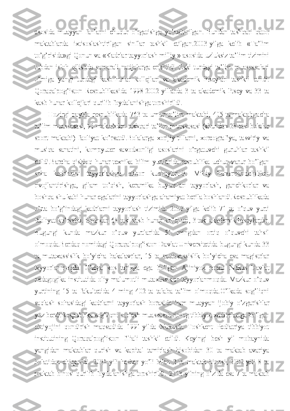 asosida   muayyan   fanlarni   chuqur   o’rgatishga   yo’naltirilgan.   Bundan   tashqari   qator
maktablarda   ixtisoslashtirilgan   sinflar   tashkil   etilgan.2003-yilga   kelib   «Ta’lim
to’g’risida»gi Qonun va «Kadrlar tayyorlash milliy » asosida uzluksiz ta’lim tizimini
tubdan   isloh   qilishda   samarali   natijalarga   erishildi.   Eski   turdagi   ta’lim   muassasalari
o’rniga   yangi   turdagi   kasb-hunar   kollejlari   va   akademik   litseylari   tashkil   etildi.
Qoraqalpog’iston   Respublikasida   1998-2002-yillarda   3   ta   akademik   litsey   va   33   ta
kasb-hunar kollejlari qurilib foydalanishga topshirildi.
Hozirgi   paytda   respublikada   763   ta   umumta’lim   maktabi,   405   ta   maktabgacha
ta’lim muassasasi, 91 maktabdan tashqari ta’lim muassasasi (shundan 28 tasi bolalar
sport   maktabi)   faoliyat   ko’rsatdi.Bolalarga   xorijiy   tillarni,   xoreografiya,   tasviriy   va
musiqa   sanatini,   kompyuter   savodxonligi   asoslarini   o’rgatuvchi   guruhlar   tashkil
etildi.Barcha   qishloq   hunar-texnika   bilim   yurtlarida   respublika   uchun   zarur   bo’lgan
soha   kadrlarini   tayyorlashga   etibor   kuchaytirildi.   Milliy   hunarmandchilikni
rivojlantirishga,   gilam   to’qish,   keramika   buyumlari   tayyorlash,   ganchkorlar   va
boshqa shu kabi hunar egalarini tayyorlashga ahamiyat berila boshlandi.Respublikada
o’rta   bo’g’indagi   kadrlarni   tayyorlash   tizimida   2003-yilga   kelib   71   ta   o’quv   yurti
faoliyat ko’rsatdi. Shundan 68 tasi kasb-hunar kollejlari, 3 tasi akademik litseylardir.
Bugungi   kunda   mazkur   o’quv   yurtlarida   51   mingdan   ortiq   o’quvchi   tahsil
olmoqda.Berdaq nomidagi Qoraqalpog’iston Davlat Universitetida bugungi kunda 33
ta   mutaxassislik   bo’yicha   bakalavrlar,   15   ta   mutaxassislik   bo’yicha   esa   magistrlar
tayyorlanmoqda.   O’ziga   xos   tarixga   ega   bo’lgan   Ajiniyoz   nomli   Nukus   Davlat
pedagogika  institutida  oliy  malumotli   mutaxassislar  tayyorlanmoqda.  Mazkur  o’quv
yurtining   15   ta   fakultetida   4   ming   402   ta   talaba   ta’lim   olmoqda.O’lkada   sog’liqni
saqlash   sohasidagi   kadrlarni   tayyorlash   borasida   ham   muayyan   ijobiy   o’zgarishlar
yuz berdi.Respublika sog’liqni saqlash muassasalarining tibbiyot xodimlariga bo’lgan
ehtiyojini   qondirish   maqsadida   1991-yilda   Nukusda   Toshkent   Pediatriya   tibbiyot
institutining   Qoraqalpog’iston   filiali   tashkil   etildi.   Keyingi   besh   yil   mobaynida
yangidan   maktablar   qurish   va   kapital   tamirlash   hisobidan   30   ta   maktab   avariya
holatidan   chiqarildi.   2001-yili   hashar   yo’li   bilan   2   ta   maktab   binosi,   2002-yili   8   ta
maktab binosi qurilib foydalanishga topshirildi. 2003-yilning o’zida esa 7 ta maktab 