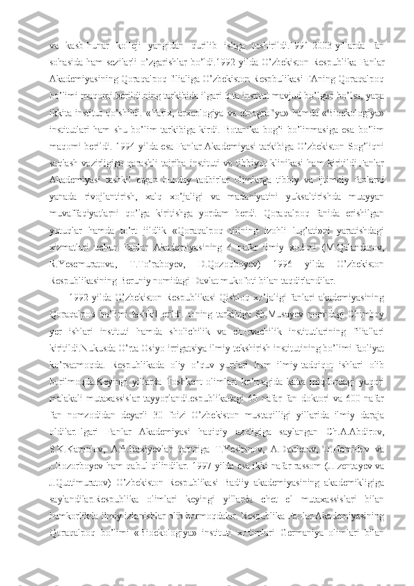 va   kasb-hunar   kolleji   yangidan   qurilib   ishga   tushirildi.1991-2003-yillarda   fan
sohasida  ham  sezilarli  o’zgarishlar bo’ldi.1992-yilda O’zbekiston Respublika  Fanlar
Akademiyasining Qoraqalpoq filialiga O’zbekiston Respbulikasi FAning Qoraqalpoq
bo’limi maqomi berildi.ning tarkibida ilgari 3 ta institut mavjud bo’lgan bo’lsa, yana
ikkita  institut   qo’shildi.   «Tarix,  arxeologiya  va  etnografiya»  hamda   «Bioekologiya»
institutlari   ham   shu   bo’lim   tarkibiga   kirdi.   Botanika   bog’i   bo’linmasiga   esa   bo’lim
maqomi berildi. 1994-yilda esa Fanlar Akademiyasi tarkibiga O’zbekiston Sog’liqni
saqlash   vazirligiga   qarashli   tajriba   instituti   va   tibbiyot   klinikasi   ham   kiritildi.Fanlar
Akademiyasi   tashkil   etgan   bunday   tadbirlar   olimlarga   tibbiy   va   ijtimoiy   fanlarni
yanada   rivojlantirish,   xalq   xo’jaligi   va   madaniyatini   yuksaltirishda   muayyan
muvaffaqiyatlarni   qo’lga   kiritishga   yordam   berdi.   Qoraqalpoq   fanida   erishilgan
yutuqlar   hamda   to’rt   jildlik   «Qoraqalpoq   tilining   izohli   lug’ati»ni   yaratishdagi
xizmatlari   uchun   Fanlar   Akademiyasining   4   nafar   ilmiy   xodimi   (M.Qalandarov,
R.Yesemuratova,   T.To’raboyev,   D.Qozoqboyev)   1996   yilda   O’zbekiston
Respublikasining Beruniy nomidagi Davlat mukofoti bilan taqdirlandilar.
1992-yilda O’zbekiston Respublikasi  Qishloq xo’jaligi  fanlari  akademiyasining
Qoraqalpoq   bo’limi   tashkil   etildi.   Uning   tarkibiga   Sh.Musayev   nomidagi   Chimboy
yer   ishlari   instituti   hamda   sholichilik   va   chorvachilik   institutlarining   filiallari
kiritildi.Nukusda O’rta Osiyo irrigatsiya ilmiy tekshirish institutining bo’limi faoliyat
ko’rsatmoqda.   Respublikada   oliy   o’quv   yurtlari   ham   ilmiy-tadqiqot   ishlari   olib
borilmoqda.Keyingi   yillarda   Toshkent   olimlari   ko’magida   katta   miqdordagi   yuqori
malakali   mutaxassislar   tayyorlandi.espublikadagi   60   nafar   fan   doktori   va   600   nafar
fan   nomzodidan   deyarli   30   foizi   O’zbekiston   mustaqilligi   yillarida   ilmiy   daraja
oldilar.Ilgari   Fanlar   Akademiyasi   haqiqiy   azoligiga   saylangan   Ch.A.Abdirov,
S.K.Kamolov,   A.B.Baxiyevlar   qatoriga   T.Yeshanov,   A.Dauletov,   U.Hamidov   va
J.Bozorboyev ham qabul qilindilar. 1997-yilda esa ikki nafar rassom (J.Izentayev va
J.Quttimuratov)   O’zbekiston   Respublikasi   Badiiy   akademiyasining   akademikligiga
saylandilar.Respublika   olimlari   keyingi   yillarda   chet   el   mutaxassislari   bilan
hamkorlikda ilmiy izlanishlar olib bormoqdalar. Respublika Fanlar Akademiyasining
Qoraqalpoq   bo’limi   «Bioekologiya»   instituti   xodimlari   Germaniya   olimlari   bilan 