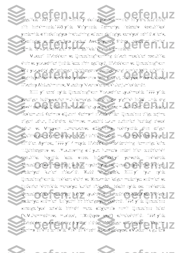 birgalikda  1993-yildan  beri  Orolbo’yi   ekologiyasi   muammolari   bo’yicha  tadqiqotlar
olib   borishmoqda.1995-yilda   Mo’ynoqda   Germaniya   Federativ   Respublikasi
yordamida   «Bioekologiya»  institutining  xalqaro  ekologiya  stansiyasi   ochildi.«Tarix,
arxeologiya   va   etnografiya»   instituti   Avstraliyaning   Sidney   universiteti   olimlari
hamda fransuz arxeologlari bilan birgalikda ish olib bormoqdalar.
Mustaqil   O’zbekiston   va   Qoraqalpog’istonning   dolzarb   masalalari   respublika
shoir va yozuvchilari ijodida katta o’rin egallaydi. O’zbekiston va Qoraqalpog’iston
xalq   yozuvchisi   To’lepbergan   Qaipbergenov   qatoriga   yangi   nomlar   kelib   qo’shildi.
Saginbay   Ibrohimov,   Kenesboy   Rahmonov   kabi   shoirlar,   Guloysha   Yesemuratova,
O’zarboy Abdurahmonov, Muratboy Nizanovlar ana shular jumlasidandir.
2000   yil   aprel   oyida   Qoraqalpog’iston   Yozuvchilar   uyushmasida   1999   yilda
yaratilgan   badiiy   asarlar   muhokamasiga   bag’ishlangan   yig’ilish   bo’ldi.   Unda   eng
yaxshi asarlarga Qoraqalpoq Yozuvchilar uyushmasining mukofoti berildi. Jumladan,
Davlatmurod   Karimov   «Quroni   Karim»ni   o’zbek   tilidan   Qoraqalpoq   tiliga   tarjima
qilgani   uchun,   Gulchehra   Rahimova   mustabid   tuzum   qurbonlari   haqidagi   qissasi
uchun   va   Minayxon   Jumanazarova   «Cho’lpon»   nashriyotida   chop   etilgan
«Qalbingizda   qolgim   keladi»   she’rlar   to’plami   uchun   mazkur   mukofotga   sazovor
bo’ldilar.   Ayniqsa,   1999-yil   4-mayda   O’zbekiston   Prezidentining   Farmoniga   ko’ra
T.Qaipbergenov   va   I.Yusupovning   «El-yurt   hurmati»   ordeni   bilan   taqdirlanishi
respublika   hayotida   katta   voqea   bo’ldi.1993-yil   yanvarda   Toshkentda
Qoraqalpog’iston madaniyati kunlari, noyabr oyida esa Qoraqalpog’istonda Toshkent
madaniyati   kunlari   o’tkazildi.   Xuddi   shuningdek,   2000-yil   iyun   oyida
Qoraqalpog’istonda   Toshkent   shahri   va   Xorazmdan   kelgan   madaniyat   xodimlari   va
ijodkorlar   ishtirokida   manaviyat   kunlari   o’tkazildi.   Dekabr   oyida   esa   Toshkentda
Qoraqalpog’iston   madaniyati   kunlari   uyushtirildi.   Bu   tadbirlar   Nukus   va   Toshkent
madaniyat   xodimlari   faoliyatini   bir-birlariga   yaqinlashtirdi.   1996-yilda   Qoraqalpoq
xoreografiyasi   tarixida   birinchi   marta   «Oyjamol»   nomli   Qoraqalpoq   baleti
(N.Muhammedinova   musiqasi,   T.Xodjayev   asari)   sahnalashtirildi.   1996-yilda
O’zbekiston   mustaqilligining   5   yilligi   oldidan   o’tkazilgan   «O’zbekiston   -   Vatanim
manim»   qo’shiq-tanlovida   Yosh   qo’shiqchi   Roza   Kutekeyeva   «Mustaqillik   gullari» 