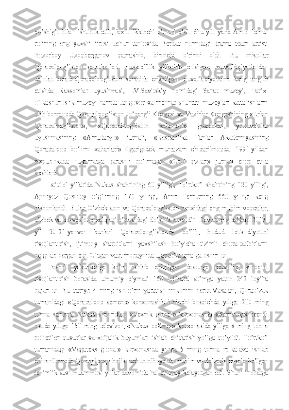 qo’shig’i   bilan   ishtirok   etib,   faxrli   ikkinchi   o’rinni   oldi.   Shu   yili   yana   Amir   Temur
rolining   eng   yaxshi   ijrosi   uchun   tanlovida   Berdaq   nomidagi   drama   teatri   artisti
Bozorboy   Uzoqberganov   qatnashib,   birinchi   o’rinni   oldi.   Bu   misollar
Qoraqalpog’iston   sanatkorlari   mustaqillik   yillarida   erishgan   muvaffaqiyatlardan
dalolat   beradi.Qoraqalpog’iston   sanatida   erishilgan   muvaffaqiyatlarni   keng   targ’ib
etishda   Rassomlar   uyushmasi,   I.V.Savitskiy   nomidagi   Sanat   muzeyi,   Tarix-
o’lkashunoslik   muzeyi  hamda  Jangovor   va  mehnat  shuhrati   muzeylari  katta  ishlarni
olib bormoqda.Qoraqalpog’iston Jo’qarg’i Kengesi va Vazirlar Kengashining «Erkin
Qoraqalpog’iston»,   «Qoraqalpog’iston   xabarlari»   gazetalari,   yozuvchilar
uyushmasining   «Amudaryo»   jurnali,   «Respublika   Fanlar   Akademiyasining
Qoraqalpoq   bo’limi   xabarlari»   ilgarigidek   muntazam   chiqarilmoqda.   1991-yildan
respublikada   hukumatga   qarashli   bo’lmagan   «Orol   qizlari»   jurnali   chop   etila
boshladi.
Istiqlol   yillarida   Nukus   shahrining   60   yilligi,   To’rtko’l   shahrining   120   yilligi,
Ajiniyoz   Qosiboy   o’g’lining   170   yilligi,   Amir   Temurning   660   yilligi   keng
nishonlandi. Bular O’zbekiston va Qoraqalpog’iston tarixidagi eng muhim voqealar,
o’zbek va qoraqalpoq xalqlari o’rtasidagi do’stlik ramzidir. Davlatimiz rahbari 2017-
yil   20-21-yanvar   kunlari   Qoraqalpog’istonda   bo’lib,   hudud   iqtisodiyotini
rivojlantirish,   ijtimoiy   sharoitlarni   yaxshilash   bo’yicha   tizimli   chora-tadbirlarni
belgilab bergan edi. O’tgan vaqt mobaynida ular to’la amalga oshirildi.
Tashrif   yakunlariga   ko’ra   ishlab   chiqilgan   dasturga   muvofiq,   sanoatni
rivojlantirish   borasida   umumiy   qiymati   160   milliard   so’mga   yaqin   242   loyiha
bajarildi.   Bu   qariyb   4   ming   ish   o’rni   yaratish   imkonini   berdi.Masalan,   Qorao’zak
tumanidagi   «Qoraqalpoq   sement»   korxonasida   birinchi   bosqichda   yiliga   200   ming
tonna   sement,   Nukus   shahridagi   «Texnik   global»   korxonasida   «Samsung»   brendi
ostida yiliga 150 ming televizor, «Nukus polimer» korxonasida yiliga 8 ming tonna
polietilen   quvurlar   va   xo’jalik   buyumlari   ishlab   chiqarish   yo’lga   qo’yildi.   To’rtko’l
tumanidagi   «Vegateks   global»   korxonasida   yiliga   5   ming   tonna   ip-kalava   ishlab
chiqarilmoqda.Qoraqalpoq aholisi uchun nihoyatda muhim va dolzarb masala bo’lgan
ichimlik suvi muammosi yillar davomida hal etilmay kelayotgan edi. Shuni inobatga 