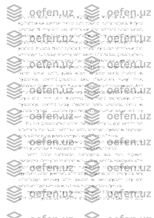 olib,   qisqa   vaqtda   101   kilometrlik   «Qo’ng’irot   –   Mo’ynoq»   suv   quvuri   va
«Qo’ng’irot»   suv   taqsimlash   inshooti   qurib   bitkazildi.   Buning   natijasida   Mo’ynoq
tumanidagi   25   ming   aholi   toza   ichimlik   suvi   bilan   taminlandi.Bundan   tashqari,
investitsiya   ga   muvofiq   byudjet   mablag’lari   va   Orolbo’yi   hududini   rivojlantirish
jamg’armasi   mablag’lari   hisobidan   mavjud   suv   tarmoqlari   rekonstruksiya   qilindi   va
yangilandi. Shu tariqa 35 aholi punktida 50 mingdan ziyod odam ichimlik suvi bilan
taminlangani bu boradagi  ishlarning izchil davomi  bo’ldi.Nafaqat  Qoraqalpog’iston,
balki butun mamlakatimizning faxri bo’lgan, dunyoda «Sahrodagi Luvr» deb shuhrat
qozongan   I.Savitskiy   nomidagi   Qoraqalpoq   davlat   sanat   muzeyining   muhtasham
ikkinchi   korpusi   qurilib,   yuksak   xalqaro   standartlar   asosida   jihozlandi   va
foydalanishga   topshirildi.Qoraqalpoq   davlat   o’lkashunoslik   muzeyi   binosi,
O’zbekiston   Qahramoni   Ibroyim  Yusupov   nomidagi   iqtidorli   bolalar   maktabi, Amir
Temur nomidagi istirohat bog’i, zamonaviy imkoniyatlarga ega yirik sport majmuasi
bunyod   etildi.   Imom   Eshon   Muhammad   jome   masjidi   rekonstruksiya   qilinib,
foydalanishga   topshirildi.Bunday   o’zgarishlar   barcha   tumanlarda,   qishloq   va
ovullarda ro’y berdi. Hudud iqtisodiyoti rivojlandi, aholi turmush darajasi oshdi. Eng
muhimi, odamlar buni o’z hayotlarida sezmoqda.
Shu   bois   Qoraqalpog’iston   aholisi   Prezidentimizning   bu   galgi   tashrifini   ham
ko’tarinkilik   bilan   kutdi.   Tashrif   kun   tartibi,   tanishilgan   obyektlar   va   belgilangan
chora-tadbirlar shunga yarasha ahamiyatli, keng ko’lamli bo’lmoqda.
Prezidentimiz   Shavkat   Mirziyoyev   Qoraqalpog’iston   Respublikasiga   tashrifini
Chimboy tumanidagi 8-maktabgacha ta’lim muassasasidan boshladi.
Tashrif   bolalar   bog’chasidan   boshlanganida   katta   mano   mujassam.
Prezidentimiz o’zining har bir  chiqishi  va hududlarga tashrifida maktabgacha  ta’lim
sifatini   oshirish,   maktabgacha   ta’lim   muassasalarida   bolalarni   maktabga   sifatli
tayyorlashni   tubdan   yaxshilash,   ta’lim-tarbiya   jarayoniga   jahon   amaliyotida   keng
qo’llaniladigan   zamonaviy   ta’lim   dasturlari   va   texnologiyalarini   joriy   etish
tashabbusini ilgari surmoqda va bu borada muhim vazifalar qo’ymoqda.
Prezidentimizning   2016-yil   29-dekabrdagi   «2017-2021-yillarda   maktabgacha
ta’lim   tizimini   yanada   takomillashtirish   chora-tadbirlari   to’g’risida»gi   qarori   qabul 