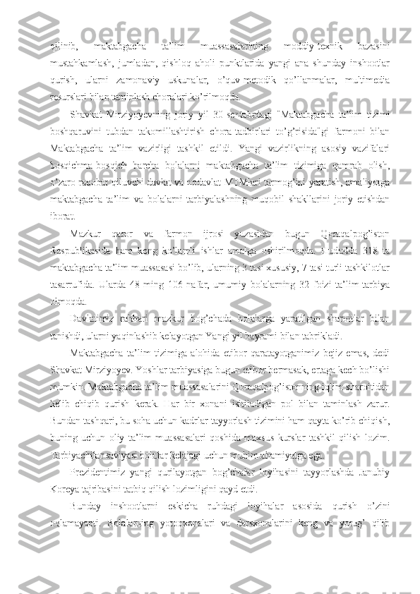 qilinib,   maktabgacha   ta’lim   muassasalarining   moddiy-texnik   bazasini
mustahkamlash,   jumladan,   qishloq   aholi   punktlarida   yangi   ana   shunday   inshootlar
qurish,   ularni   zamonaviy   uskunalar,   o’quv-metodik   qo’llanmalar,   multimedia
resurslari bilan taminlash choralari ko’rilmoqda.
Shavkat   Mirziyoyevning   joriy   yil   30-sentabrdagi   "Maktabgacha   ta’lim   tizimi
boshqaruvini   tubdan   takomillashtirish   chora-tadbirlari   to’g’risida"gi   farmoni   bilan
Maktabgacha   ta’lim   vazirligi   tashkil   etildi.   Yangi   vazirlikning   asosiy   vazifalari
bosqichma-bosqich   barcha   bolalarni   maktabgacha   ta’lim   tizimiga   qamrab   olish,
o’zaro raqobat qiluvchi davlat va nodavlat MTMlari tarmog’ini yaratish, amaliyotga
maktabgacha   ta’lim   va   bolalarni   tarbiyalashning   muqobil   shakllarini   joriy   etishdan
iborat.
Mazkur   qaror   va   farmon   ijrosi   yuzasidan   bugun   Qoraqalpog’iston
Respublikasida   ham   keng   ko’lamli   ishlar   amalga   oshirilmoqda.   Hududda   318   ta
maktabgacha ta’lim muassasasi bo’lib, ularning 3 tasi xususiy, 7 tasi turli tashkilotlar
tasarrufida.   Ularda   48   ming   106   nafar,   umumiy   bolalarning   32   foizi   ta’lim-tarbiya
olmoqda.
Davlatimiz   rahbari   mazkur   bog’chada   bolalarga   yaratilgan   sharoitlar   bilan
tanishdi, ularni yaqinlashib kelayotgan Yangi yil bayrami bilan tabrikladi.
Maktabgacha   ta’lim   tizimiga   alohida   etibor   qaratayotganimiz   bejiz   emas,   dedi
Shavkat Mirziyoyev. Yoshlar tarbiyasiga bugun etibor bermasak, ertaga kech bo’lishi
mumkin. Maktabgacha ta’lim muassasalarini Qoraqalpog’istonning iqlim sharoitidan
kelib   chiqib   qurish   kerak.   Har   bir   xonani   isitiladigan   pol   bilan   taminlash   zarur.
Bundan tashqari, bu soha uchun kadrlar tayyorlash tizimini ham qayta ko’rib chiqish,
buning   uchun   oliy   ta’lim   muassasalari   qoshida   maxsus   kurslar   tashkil   qilish   lozim.
Tarbiyachilar saviyasi bolalar kelajagi uchun muhim ahamiyatga ega.
Prezidentimiz   yangi   qurilayotgan   bog’chalar   loyihasini   tayyorlashda   Janubiy
Koreya tajribasini tatbiq qilish lozimligini qayd etdi.
Bunday   inshootlarni   eskicha   ruhdagi   loyihalar   asosida   qurish   o’zini
oqlamayapti.   Bolalarning   yotoqxonalari   va   darsxonalarini   keng   va   yorug’   qilib 