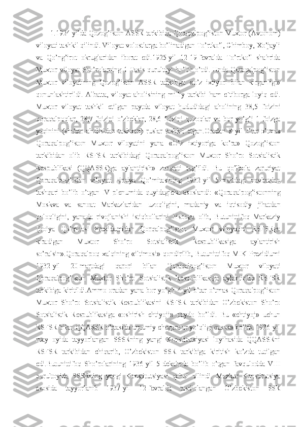 1.1924-yilda Qozog’iston ASSR tarkibida Qoraqalpog’iston Muxtor (Avtonom)
viloyati tashkil qilindi. Viloyat volostlarga bo’linadigan To’rtko’l, Chimboy, Xo’jayli
va   Qo’ng’irot   okruglaridan   iborat   edi.1925-yil   12-19-fevralda   To’rtko’l   shahrida
Muxtor viloyat  Sho’rolarning 1-Tasis qurultoyi bo’lib o’tdi. Unda Qoraqalpog’iston
Muxtor   viloyatining   Qozog’iston   ASSR   tarkibiga   «o’z   ixtiyori   bilan   kirganligi»
qonunlashtirildi.   Albatta,   viloyat   aholisining   milliy   tarkibi   ham   e`tiborga   loyiq   edi.
Muxtor   viloyat   tashkil   etilgan   paytda   viloyat   hududidagi   aholining   38,5   foizini
qoraqalpoqlar,   28,7   foizini   o’zbeklar,   28,6   foizini   qozoqlar   va   bor   yo’g’i   1   foizga
yaqinini   (shahar   aholisidan   tashqari)   ruslar   tashkil   etgan.Oradan   8   yil   o’tar-o’tmas
Qoraqalpog’iston   Muxtor   viloyatini   yana   «O’z   ixtiyoriga   ko’ra»   Qozog’iston
tarkibidan   olib   RSFSR   tarkibidagi   Qoraqalpog’iston   Muxtor   Sho’ro   Sotsialistik
Respublikasi   (QQASSR)ga   aylantirish»   zarurati   tug’ildi.   Bu   qo’lbola   zaruriyat
Qoraqalpog’iston   viloyati   Ijroiya   Qo’mitasining   1932-yil   5-martdagi   navbatdan
tashqari   bo’lib   o’tgan   IV   plenumida   quyidagicha   asoslandi:   «Qoraqalpog’istonning
Moskva   va   sanoat   Markazlaridan   uzoqligini,   madaniy   va   iqtisodiy   jihatdan
qoloqligini,   yanada   rivojlanishi   istiqbollarini   hisobga   olib,   Butunittifoq   Markaziy
Ijroiya   Qo’mitasi   Prezidumidan   Qorqalpog’iston   Muxtor   viloyatini   RSFSRga
kiradigan   Muxtor   Sho’ro   Sotsialistik   Respublikasiga   aylantirish
so’ralsin».Qoraqalpoq   xalqining   «iltimosi»   qondirilib,   Butunittifoq   MIK   Prezidiumi
1932-yil   20-martdagi   qarori   bilan   Qoraqalpog’iston   Muxtor   viloyati
Qoraqalpog’iston   Muxtor   Sho’ro   Sotsialistik   Respublikasiga   aylantirilib   RSFSR
tarkibiga kiritildi.Ammo oradan yana bor-yo’g’i 4 yil o’tar-o’tmas Qoraqalpog’iston
Muxtor   Sho’ro   Sotsialistik   Respublikasini   RSFSR   tarkibidan   O’zbekiston   Sho’ro
Sotsialistik   Respublikasiga   «oshirish   ehtiyoji»   paydo   bo’ldi.   Bu   «ehtiyoj»   uchun
RSFSR bilan QQASSR o’rtasida umumiy chegaralar yo’qligi «asos» bo’ldi. 1936-yil
may   oyida   tayyorlangan   SSSRning   yangi   Konstitutsiyasi   loyihasida   QQASSRni
RSFSR   tarkibidan   chiqarib,   O’zbekiston   SSR   tarkibiga   kiritish   ko’zda   tutilgan
edi.Butunittifoq   Sho’rolarining   1936-yil   5-dekabrda   bo’lib   o’tgan   favqulodda   VIII
qurultoyida   SSSRning   yangi   Konstitutsiyasi   qabul   qilindi.   Mazkur   Konstitutsiya
asosida   tayyorlanib   1937-yil   12-fevralda   tasdiqlangan   O’zbekiston   SSR 