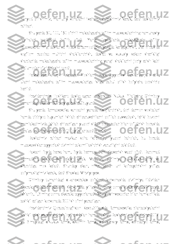 bunyod   qilishimiz,   mamuriy   xonalarni   ixchamlashtirishimiz   kerak,   dedi   davlatimiz
rahbari.
Shu yerda 50, 100, 150 o’rinli maktabgacha ta’lim muassasalarining namunaviy
loyihalari   taqdimoti   bo’lib   o’tdi.   Yangi   loyihalarda   maktabgacha   ta’lim
muassasalarining davlat va nodavlat tarmoqlarini yanada kengaytirish, ular o’rtasida
sog’lom   raqobat   muhitini   shakllantirish,   davlat   va   xususiy   sektor   sherikligi
shartlarida   maktabgacha   ta’lim   muassasalarining   yangi   shakllarini   joriy   etish   kabi
malumotlar o’z ifodasini topdi.
Pedagogika   kollejini   tugatgan   Yoshlarni   qayta   tayyorlov   kurslariga   jalb   etib,
ularni   maktabgacha   ta’lim   muassasalariga   ishga   qabul   qilish   bo’yicha   topshiriq
berildi.
Prezidentimiz   Toshkent   davlat   agrar   universiteti   Nukus   filialining   Chimboy
tumanidagi akademik litseyiga tashrif buyurdi.
Shu   yerda   farmatsevtika   sanoatini   yanada   rivojlantirish,   dori-darmon   vositalari
hamda   tibbiyot   buyumlari   ishlab   chiqaruvchilarni   qo’llab-quvvatlash,   ichki   bozorni
mamlakatimizda ishlab chiqarilgan yuqori sifatli preparatlar bilan to’ldirish borasida
amalga oshiriladigan istiqbolli loyihalar taqdim etildi.
Davlatimiz   rahbari   mazkur   soha   istiqbolini   yuqori   baholab,   bu   borada
mutaxassislar tayyorlash tizimini takomillashtirish zarurligini takidladi.
Paxtani   foyda   bersa   ham,   foyda   bermasa   ham   ekaverish   vaqti   o’tdi.   Daromad
bermadimi,   boshqa   ekin   ekish   kerak.   Masalan,   qizilmiya   bu   hudud   iqlimi   va
sharoitiga   mos   keladi.   Shunday   ekan,   nima   uchun   uni   ko’paytirishni   yo’lga
qo’ymasligimiz kerak, dedi Shavkat Mirziyoyev.
Chimboy   tumanidagi   «Lanextrakt»   qo’shma   korxonasida   qizilmiya   ildizidan
ekstrakt   ishlab   chiqariladi.   Korxonada   yiliga   30   ming   tonna   qizilmiya   ildizi   qayta
ishlanib, 1,3 ming tonna ekstrakt tayyorlanadi. Xitoylik investorlar bilan hamkorlikda
tashkil etilgan korxonada 200 ish o’rni yaratilgan.
Prezidentimiz   Qoraqalpog’iston   Respublikasida   farmatsevtika   plantatsiyalarini
tashkil etish va yetishtirish loyihasi bilan ham tanishdi. Davlatimiz rahbarining 2017-
yil   3-maydagi   «Nukus-farm»,   «Zomin-farm»,   «Kosonsoy-farm»,   «Sirdaryo-farm», 