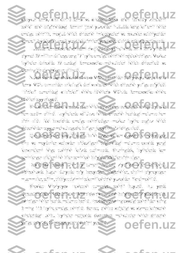 «Boysun-farm»,   «Bo’stonliq-farm»   va   «Parkent-farm»   erkin   iqtisodiy   zonalarini
tashkil   etish   to’g’risida»gi   farmoni   ijrosi   yuzasidan   hududda   keng   ko’lamli   ishlar
amalga   oshirilib,   mavjud   ishlab   chiqarish   imkoniyatlari   va   resurslar   salohiyatidan
samarali foydalanish orqali yangi ish o’rinlari yaratishga alohida etibor qaratilmoqda.
Hududda   farmatsevtika   sanoatini   rivojlantirish   yo’nalishida   2018-2019-yillarda
qiymati 27 million dollarga teng 17 loyiha amalga oshirilishi rejalashtirilgan. Mazkur
loyihalar   doirasida   37   turdagi   farmatsevtika   mahsulotlari   ishlab   chiqariladi   va
ularning bir qismi eksport qilinadi.
Nukus shahridagi «Nukus Med Tex» MChJ tomonidan tibbiy buyumlar, «Berlin
farm»   MChJ   tomonidan   onkologik   dori   vositalari   ishlab   chiqarish   yo’lga   qo’yiladi.
To’rtko’l   tumanidagi   «To’rtko’l   shisha   idishlari»   MChJda   farmatsevtika   shisha
idishlari tayyorlanadi.
Shu kabi farmatsevtik mahsulotlar ishlab chiqarishga qaratilgan boshqa loyihalar
ham   taqdim   qilindi.   Loyihalarda   selluloza   ishlab   chiqarish   haqidagi   malumot   ham
o’rin   oldi.   Ikki   bosqichda   amalga   oshiriladigan   mazkur   loyiha   qog’oz   ishlab
chiqarishdan tayyor mahsulotgacha bo’lgan jarayonni o’z ichiga oladi.
Qoraqalpog’iston Respublikasida bo’sh turgan va kam quvvat bilan ishlayotgan
bino   va   maydonlar   xatlovdan   o’tkazilgani   to’g’risidagi   malumot   asosida   yangi
korxonalarni   ishga   tushirish   ko’zda   tutilmoqda.   Shuningdek,   loyihalarda   kam
taminlangan oilalarni ish bilan taminlash bo’yicha takliflar o’rin olgan.
Davlatimiz   rahbari   Chimboy   tumani   faollari,   ziyo’lilar   bilan   uchrashdi.
Uchrashuvda   bugun   dunyoda   ro’y   berayotgan   o’zgarishlar,   aholini   qiynayotgan
muammolar, ta’lim, tibbiyot tizimini takomillashtirish yuzasidan fikr almashildi.
Shavkat   Mirziyoyev   Taxiatosh   tumaniga   tashrif   buyurdi.   Bu   yerda
Qoraqalpog’iston Respublikasini kompleks rivojlantirish bo’yicha 2017-yilda amalga
oshirilgan ishlar haqida malumot berildi. Prezidentimizning avvalgi tashrifidan so’ng
2   ming   112   loyiha   amalga   oshirildi.   Sanoat,   qishloq   xo’jaligi   va   xizmat   ko’rsatish
sohalaridagi   ushbu   loyihalar   natijasida   eksportbop   mahsulotlar   ishlab   chiqarish
yo’lga qo’yildi, 11 mingga yaqin ish o’rni yaratildi. 