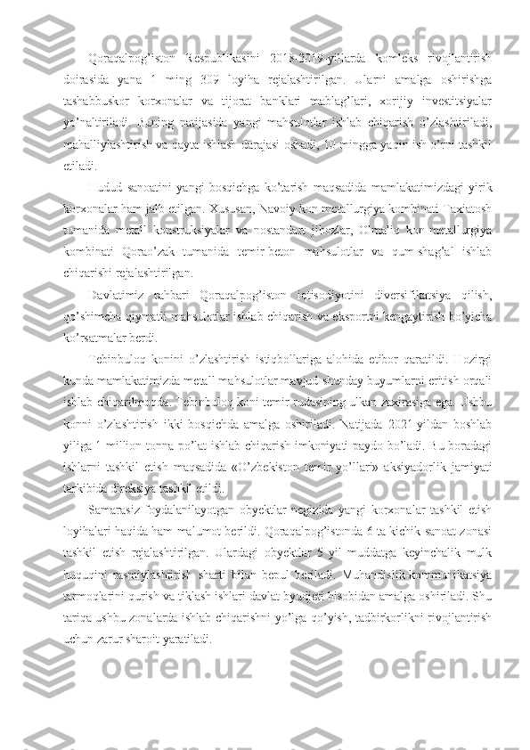 Qoraqalpog’iston   Respublikasini   2018-2019-yillarda   komleks   rivojlantirish
doirasida   yana   1   ming   309   loyiha   rejalashtirilgan.   Ularni   amalga   oshirishga
tashabbuskor   korxonalar   va   tijorat   banklari   mablag’lari,   xorijiy   investitsiyalar
yo’naltiriladi.   Buning   natijasida   yangi   mahsulotlar   ishlab   chiqarish   o’zlashtiriladi,
mahalliylashtirish va qayta ishlash darajasi oshadi, 10 mingga yaqin ish o’rni tashkil
etiladi.
Hudud   sanoatini   yangi   bosqichga   ko’tarish   maqsadida   mamlakatimizdagi   yirik
korxonalar ham jalb etilgan. Xususan, Navoiy kon-metallurgiya kombinati Taxiatosh
tumanida   metall   konstruksiyalar   va   nostandart   jihozlar,   Olmaliq   kon-metallurgiya
kombinati   Qorao’zak   tumanida   temir-beton   mahsulotlar   va   qum-shag’al   ishlab
chiqarishi rejalashtirilgan.
Davlatimiz   rahbari   Qoraqalpog’iston   iqtisodiyotini   diversifikatsiya   qilish,
qo’shimcha qiymatli mahsulotlar ishlab chiqarish va eksportni kengaytirish bo’yicha
ko’rsatmalar berdi.
Tebinbuloq   konini   o’zlashtirish   istiqbollariga   alohida   etibor   qaratildi.   Hozirgi
kunda mamlakatimizda metall mahsulotlar mavjud shunday buyumlarni eritish orqali
ishlab chiqarilmoqda. Tebinbuloq koni temir rudasining ulkan zaxirasiga ega. Ushbu
konni   o’zlashtirish   ikki   bosqichda   amalga   oshiriladi.   Natijada   2021-yildan   boshlab
yiliga 1 million tonna po’lat ishlab chiqarish imkoniyati paydo bo’ladi. Bu boradagi
ishlarni   tashkil   etish   maqsadida   «O’zbekiston   temir   yo’llari»   aksiyadorlik   jamiyati
tarkibida direksiya tashkil etildi.
Samarasiz   foydalanilayotgan   obyektlar   negizida   yangi   korxonalar   tashkil   etish
loyihalari haqida ham malumot berildi. Qoraqalpog’istonda 6 ta kichik sanoat zonasi
tashkil   etish   rejalashtirilgan.   Ulardagi   obyektlar   5   yil   muddatga   keyinchalik   mulk
huquqini   rasmiylashtirish   sharti   bilan   bepul   beriladi.   Muhandislik-kommunikatsiya
tarmoqlarini qurish va tiklash ishlari davlat byudjeti hisobidan amalga oshiriladi. Shu
tariqa ushbu zonalarda ishlab chiqarishni yo’lga qo’yish, tadbirkorlikni rivojlantirish
uchun zarur sharoit yaratiladi. 