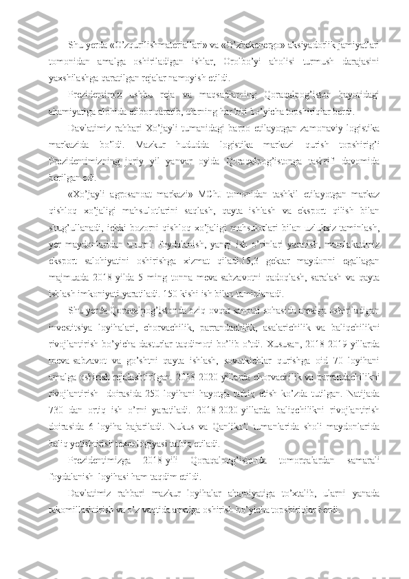 Shu yerda «O’zqurilishmateriallari» va «O’zbekenergo» aksiyadorlik jamiyatlari
tomonidan   amalga   oshiriladigan   ishlar,   Orolbo’yi   aholisi   turmush   darajasini
yaxshilashga qaratilgan rejalar namoyish etildi.
Prezidentimiz   ushbu   reja   va   maqsadlarning   Qoraqalpog’iston   hayotidagi
ahamiyatiga alohida etibor qaratib, ularning har biri bo’yicha topshiriqlar berdi.
Davlatimiz   rahbari   Xo’jayli   tumanidagi   barpo   etilayotgan   zamonaviy   logistika
markazida   bo’ldi.   Mazkur   hududda   logistika   markazi   qurish   topshirig’i
Prezidentimizning   joriy   yil   yanvar   oyida   Qoraqalpog’istonga   tashrifi   davomida
berilgan edi.
«Xo’jayli   agrosanoat   markazi»   MChJ   tomonidan   tashkil   etilayotgan   markaz
qishloq   xo’jaligi   mahsulotlarini   saqlash,   qayta   ishlash   va   eksport   qilish   bilan
shug’ullanadi,  ichki   bozorni   qishloq  xo’jaligi  mahsulotlari  bilan  uzluksiz  taminlash,
yer   maydonlaridan   unumli   foydalanish,   yangi   ish   o’rinlari   yaratish,   mamlakatimiz
eksport   salohiyatini   oshirishga   xizmat   qiladi.15,3   gektar   maydonni   egallagan
majmuada   2018-yilda   5   ming   tonna   meva-sabzavotni   qadoqlash,   saralash   va   qayta
ishlash imkoniyati yaratiladi. 150 kishi ish bilan taminlanadi.
Shu yerda Qoraqalpog’istonda oziq-ovqat sanoati sohasida amalga oshiriladigan
investitsiya   loyihalari,   chorvachilik,   parrandachilik,   asalarichilik   va   baliqchilikni
rivojlantirish  bo’yicha  dasturlar  taqdimoti   bo’lib o’tdi. Xususan,  2018-2019-yillarda
meva-sabzavot   va   go’shtni   qayta   ishlash,   sovutkichlar   qurishga   oid   70   loyihani
amalga oshirish rejalashtirilgan. 2018-2020-yillarda chorvachilik va parrandachilikni
rivojlantirish     doirasida   250   loyihani   hayotga   tatbiq   etish   ko’zda   tutilgan.   Natijada
730   dan   ortiq   ish   o’rni   yaratiladi.   2018-2020-yillarda   baliqchilikni   rivojlantirish
doirasida   6   loyiha   bajariladi.   Nukus   va   Qanliko’l   tumanlarida   sholi   maydonlarida
baliq yetishtirish texnologiyasi tatbiq etiladi.
Prezidentimizga   2018-yili   Qoraqalpog’istonda   tomorqalardan   samarali
foydalanish  loyihasi ham taqdim etildi.
Davlatimiz   rahbari   mazkur   loyihalar   ahamiyatiga   to’xtalib,   ularni   yanada
takomillashtirish va o’z vaqtida amalga oshirish bo’yicha topshiriqlar berdi. 