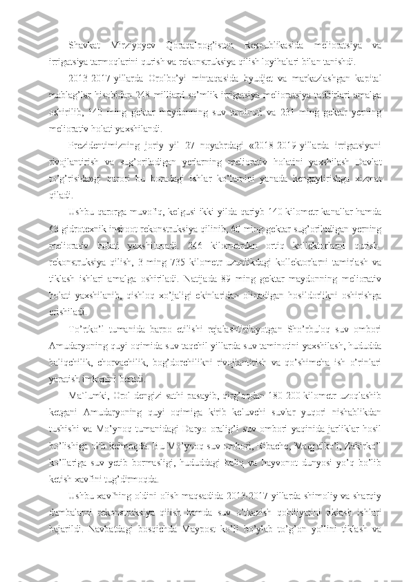 Shavkat   Mirziyoyev   Qoraqalpog’iston   Respublikasida   melioratsiya   va
irrigatsiya tarmoqlarini qurish va rekonstruksiya qilish loyihalari bilan tanishdi.
2013-2017-yillarda   Orolbo’yi   mintaqasida   byudjet   va   markazlashgan   kapital
mablag’lar   hisobidan   248   milliard   so’mlik   irrigatsiya-melioratsiya   tadbirlari   amalga
oshirilib,   140   ming   gektar   maydonning   suv   taminoti   va   231   ming   gektar   yerning
meliorativ holati yaxshilandi.
Prezidentimizning   joriy   yil   27   noyabrdagi   «2018-2019-yillarda   irrigatsiyani
rivojlantirish   va   sug’oriladigan   yerlarning   meliorativ   holatini   yaxshilash   Davlat
to’g’risida»gi   qarori   bu   boradagi   ishlar   ko’lamini   yanada   kengaytirishga   xizmat
qiladi.
Ushbu qarorga muvofiq, kelgusi ikki yilda qariyb 140 kilometr kanallar hamda
63 gidrotexnik inshoot rekonstruksiya qilinib, 60 ming gektar sug’oriladigan yerning
meliorativ   holati   yaxshilanadi.   246   kilometrdan   ortiq   kollektorlarni   qurish-
rekonstruksiya   qilish,   3   ming   735   kilometr   uzunlikdagi   kollektorlarni   tamirlash   va
tiklash   ishlari   amalga   oshiriladi.   Natijada   89   ming   gektar   maydonning   meliorativ
holati   yaxshilanib,   qishloq   xo’jaligi   ekinlaridan   olinadigan   hosildorlikni   oshirishga
erishiladi.
To’rtko’l   tumanida   barpo   etilishi   rejalashtirilayotgan   Sho’rbuloq   suv   ombori
Amudaryoning quyi oqimida suv taqchil yillarda suv taminotini yaxshilash, hududda
baliqchilik,   chorvachilik,   bog’dorchilikni   rivojlantirish   va   qo’shimcha   ish   o’rinlari
yaratish imkonini beradi.
Ma`lumki, Orol dengizi  sathi  pasayib, qirg’oqdan 180-200 kilometr uzoqlashib
ketgani   Amudaryoning   quyi   oqimiga   kirib   keluvchi   suvlar   yuqori   nishablikdan
tushishi   va   Mo’ynoq   tumanidagi   Daryo   oralig’i   suv   ombori   yaqinida   jarliklar   hosil
bo’lishiga olib kelmoqda. Bu Mo’ynoq suv ombori, Ribache, Maqpalko’l, Zakirko’l
ko’llariga   suv   yetib   bormasligi,   hududdagi   baliq   va   hayvonot   dunyosi   yo’q   bo’lib
ketish xavfini tug’dirmoqda.
Ushbu xavfning oldini olish maqsadida 2013-2017-yillarda shimoliy va sharqiy
dambalarni   rekonstruksiya   qilish   hamda   suv   o’tkazish   qobiliyatini   tiklash   ishlari
bajarildi.   Navbatdagi   bosqichda   Maypost   ko’li   bo’ylab   to’g’on   yo’lini   tiklash   va 