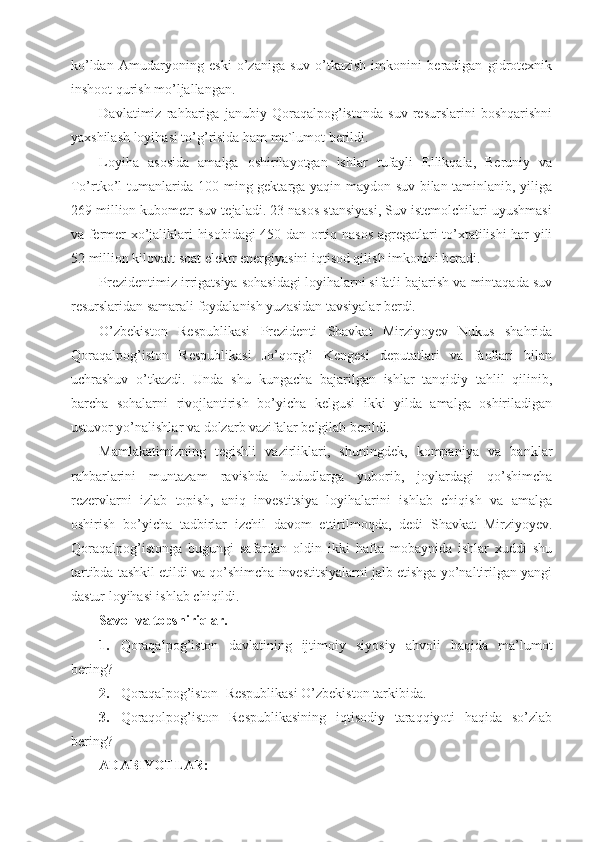 ko’ldan   Amudaryoning   eski   o’zaniga   suv   o’tkazish   imkonini   beradigan   gidrotexnik
inshoot qurish mo’ljallangan.
Davlatimiz   rahbariga   janubiy   Qoraqalpog’istonda   suv   resurslarini   boshqarishni
yaxshilash loyihasi to’g’risida ham ma`lumot berildi.
Loyiha   asosida   amalga   oshirilayotgan   ishlar   tufayli   Ellikqala,   Beruniy   va
To’rtko’l tumanlarida 100 ming gektarga yaqin maydon suv bilan taminlanib, yiliga
269 million kubometr suv tejaladi. 23 nasos stansiyasi, Suv istemolchilari uyushmasi
va fermer xo’jaliklari hisobidagi 450 dan ortiq nasos agregatlari to’xtatilishi har yili
52 million kilovatt soat elektr energiyasini iqtisod qilish imkonini beradi.
Prezidentimiz irrigatsiya sohasidagi loyihalarni sifatli bajarish va mintaqada suv
resurslaridan samarali foydalanish yuzasidan tavsiyalar berdi.
O’zbekiston   Respublikasi   Prezidenti   Shavkat   Mirziyoyev   Nukus   shahrida
Qoraqalpog’iston   Respublikasi   Jo’qorg’i   Kengesi   deputatlari   va   faollari   bilan
uchrashuv   o’tkazdi.   Unda   shu   kungacha   bajarilgan   ishlar   tanqidiy   tahlil   qilinib,
barcha   sohalarni   rivojlantirish   bo’yicha   kelgusi   ikki   yilda   amalga   oshiriladigan
ustuvor yo’nalishlar va dolzarb vazifalar belgilab berildi.
Mamlakatimizning   tegishli   vazirliklari,   shuningdek,   kompaniya   va   banklar
rahbarlarini   muntazam   ravishda   hududlarga   yuborib,   joylardagi   qo’shimcha
rezervlarni   izlab   topish,   aniq   investitsiya   loyihalarini   ishlab   chiqish   va   amalga
oshirish   bo’yicha   tadbirlar   izchil   davom   ettirilmoqda,   dedi   Shavkat   Mirziyoyev.
Qoraqalpog’istonga   bugungi   safardan   oldin   ikki   hafta   mobaynida   ishlar   xuddi   shu
tartibda tashkil etildi va qo’shimcha investitsiyalarni jalb etishga yo’naltirilgan yangi
dastur loyihasi ishlab chiqildi.
Savol va topshiriqlar.
1. Qoraqalpog’iston   davlatining   ijtimoiy   siyosiy   ahvoli   haqida   ma’lumot
bering?
2. Qoraqalpog’iston  Respublikasi O’zbekiston tarkibida.
3. Qoraqolpog’iston   Respublikasining   iqtisodiy   taraqqiyoti   haqida   so’zlab
bering?
ADABIYOTLAR: 