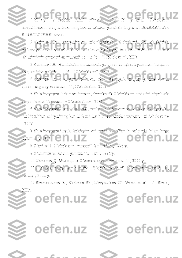 1.2017-yil   7-fevralda   qabul   qilingan   2017-2021   yillarda   O’zbekiston
Respublikasini   rivojlantirishning   beshta   ustuvor   yonalishi   boyicha   HARAKATLAR
STRATEGIYASI davlat 
2.Karimov   I. А .   Jamiyatimizni   erkinlashtirish,   islohotlarni   chuqurlashtirish,
ma naviyatimizni   yuksaltirish   va   xalqimizning   hayot   darajasini   oshirish   -   barchaʼ
ishlarimizning mezoni va maqsadidir. T.: 15 – “O zbekiston”, 2007. 	
ʼ
3.Karimov I. А . Mamlakatni modernizatsiya qilish va iqtisodiyotimizni barqaror
rivojlantirish yo lida. T.: 16 – “O zbekiston”, 2008. 	
ʼ ʼ
4.Karimov   I. А .   Ona   yurtimiz   baxtu   iqboli   va   buyuk   kelajagi   yo lida   xizmat	
ʼ
qilish - eng oliy saodatdir. -T., O zbekiston. 2015.	
ʼ
5.Sh.Mirziyoyev. Erkin va farovon, demokratik O zbekiston davlatini birgalikda	
ʼ
barpo etamiz. Toshkent - «O zbekiston» - 2016	
ʼ
6.Sh.Mirziyoyev. Tanqidiy tahlil,  qat iy  tartib-intizom  va  shaxsiy  javobgarlik  -	
ʼ
har bir rahbar faoliyatining kundalik qoidasi bo lishi kerak. Toshkent - «O zbekiston»	
ʼ ʼ
- 2017
7.Sh.MirziyoyevBuyuk   kelajagimizni   mard   va   olijanob   xalqimiz   bilan   birga
quramiz. T.2017
8.G aniev D. O zbekiston: mustaqillik odimi. T., 1995 y.	
ʼ ʼ
9.G ulomov S. Istiqlol yo lida. T., "Fan", 1996 y.
ʼ ʼ
10.Usmonov Q. Mustaqillik O zbekistonga nima berdi. T., 2000 y.	
ʼ
11.O zbekistonning   yangi   tarixi.   3-kitob.   Mustaqil   O zbekiston   tarixi.   T.,	
ʼ ʼ
"Sharq", 2000 y.
12.Shamsutdinov   R.,   Karimov   Sh.,   Ubaydullaev   O .   Vatan   tarixi.   –T.:   Sharq,	
ʼ
2003. 