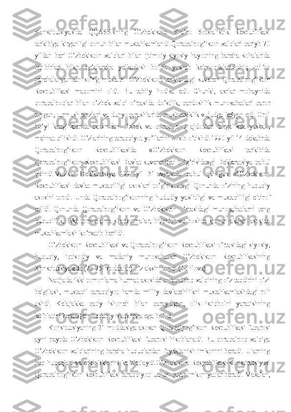 Konstitutsiyasida   QQASSRning   O’zbekiston   Sho’ro   Sotsialistik   Respublikasi
tarkibiga kirganligi qonun bilan mustahkamlandi.Qoraqalpog’iston xalqlari qariyb 70
yildan   beri   O’zbekiston   xalqlari   bilan   ijtimoiy-siyosiy   hayotning   barcha   sohalarida
bir-birlari   bilan   og’alarcha   yelkadosh   bo’lib   yashab   kelmoqdalar.Sobiq   Ittifoq
parchalangandan   so’ng   mustaqil   O’zbekiston   tarkibidagi   suveren   Qoraqalpog’iston
Respublikasi   maqomini   oldi.   Bu   tabiiy   hodisa   edi.   Chunki,   asrlar   mobaynida
qoraqalpoqlar   bilan   o’zbek   xalqi   o’rtasida   do’stlik,   qardoshlik   munosabatlari   qaror
topgan, turmush tarzlari va dunyoqarashlarida mushtaraklik vujudga kelgan edi. Orol
bo’yi   kengliklarida   qadimdan   o’zbek   va   qoraqalpoq   ajdodlari   birgalikda   yashab,
mehnat qilishdi. O’zlarining taraqqiyot yo’llarini bosib o’tishdi.1990-yil 14-dekabrda
Qoraqalpog’iston   Respublikasida   «O’zbekiston   Respublikasi   tarkibida
Qoraqalpog’iston   Respublikasi   Davlat   suvereniteti   to’g’risida»gi   Deklaratsiya   qabul
qilindi.Mazkur   Deklaratsiya   1991-yil   31-avgustda   qabul   qilingan   «O’zbekiston
Respublikasi   davlat   mustaqilligi   asoslari   to’g’risida»gi   Qonunda   o’zining   huquqiy
asosini   topdi.   Unda   Qoraqalpog’istonning   hududiy   yaxlitligi   va   mustaqilligi   e`tirof
etildi.   Qonunda   Qoraqalpog’iston   va   O’zbekiston   o’rtasidagi   munosabatlarni   teng
huquqlilik,   ikki   tomonlama   shartnomalar,   bitimlar   va   boshqa   qonun   aktlari   asosida
mustahkamlash ko’rsatib berildi.
O’zbekiston Respublikasi va Qoraqalpog’iston Respublikasi o’rtasidagi siyosiy,
huquqiy,   iqtisodiy   va   madaniy   munosabatlar   O’zbekiston   Respublikasining
Konstitutsiyasida (70-75-moddalar) o’z aksini topdi (10-ilova).
Natijada ikki tomonlama hurmat asosida qoraqalpoq xalqining o’z taqdirini o’zi
belgilash,   mustaqil   taraqqiyot   hamda   milliy   davlatchilikni   mustahkamlashdagi   roli
oshdi.   Kelajakka   qatiy   ishonch   bilan   qaraydigan,   olis   istiqbolni   yaratishning
kafolatini beradigan huquqiy maqomga ega bo’ldi.
Konsitutsiyaning   21-moddasiga   asosan  Qoraqalpog’iston  Respublikasi   fuqarosi
ayni   paytda   O’zbekiston   Respublikasi   fuqarosi   hisoblanadi.   Bu   qoraqalpoq   xalqiga
O’zbekiston  xalqlarining barcha  huquqlardan  foydalanish  imkonini  beradi. Ularning
haq-huquqlari va erkinliklarini kafolatlaydi.O’zbekiston Respublikasi Konstitutsiyasi
Qoraqalpog’iston Respublikasi taraqqiyoti uchun qator imkoniyatlar beradi. Masalan, 