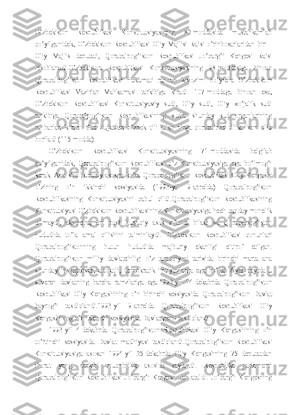 O’zbekiston   Respublikasi   Konstitutsiyasining   82-moddasida   mustahkamlab
qo’yilganidek,   O’zbekiston   Respublikasi   Oliy   Majlisi   Raisi   o’rinbosarlaridan   biri   -
Oliy   Majlis   deputati,   Qoraqalpog’iston   Respublikasi   Jo’qarg’i   Kengesi   Raisi
hisoblanadi.O’zbekiston   Respublikasi   Konstitutsiyasining   98-moddasiga   binoan
Qoraqalpog’iston   Respublikasi   hukumati   rahbari   lavozimi   bo’yicha   O’zbekiston
Respublikasi   Vazirlar   Mahkamasi   tarkibiga   kiradi.   107-moddaga   binoan   esa,
O’zbekiston   Respublikasi   Konstitutsiyaviy   sudi,   Oliy   sudi,   Oliy   xo’jalik   sudi
tarkibiga   Qoraqalpog’iston   Respublikasining   xuddi   shunday   sud   organlarining
rahbarlari   kiradi.   Sud   hujjatlari   o’zbek   tili   bilan   birga   qoraqalpoq   tilida   ham   olib
boriladi (115-modda).
O’zbekiston   Respublikasi   Konstitutsiyasining   71-moddasida   belgilab
qo’yilganidek,   Qoraqalpog’iston   Respublikasi   o’z   Konstitutsiyasiga   ega   bo’lmog’i
kerak. Ana shu huquqiy asosga  ko’ra Qoraqalpog’iston Respublikasi  Oliy Kengashi
o’zining   o’n   ikkinchi   sessiyasida   (1993-yil   9-aprelda)   Qoraqalpog’iston
Respublikasining   Konstitutsiyasini   qabul   qildi.Qoraqalpog’iston   Respublikasining
Konstitutsiyasi O’zbekiston Respublikasining Konstitutsiyasiga hech qanday monelik
qilmaydi,   aksincha,   uni   bosh   huquqiy   asos   sifatida   biladi   va   Qoraqalpog’iston
hududida   to’la   amal   qilishini   ta`minlaydi.   O’zbekiston   Respublikasi   qonunlari
Qoraqalpog’istonning   butun   hududida   majburiy   ekanligi   e`tirof   etilgan.
Qoraqalpog’iston   milliy   davlatchiligi   o’z   taraqqiyoti   tarixida   birinchi   marta   ana
shunday   insonparvar,   adolatli,   demokratik   imtiyozlarga   ega   bo’ldi.   Ayni   paytda   u
suveren   davlatning   barcha   ramzlariga   ega.1992-yil   14-dekabrda   Qoraqalpog’iston
Respublikasi   Oliy   Kengashining   o’n   birinchi   sessiyasida   Qoraqalpog’iston   Davlat
bayrog’i   tasdiqlandi.1993-yil   9-aprelda   Qoraqalpog’iston   Respublikasi   Oliy
Kengashining o’n ikkinchi sessiyasida Davlat gerbi tasdiqlandi.
1993-yil   4-dekabrda   Qoraqalpog’iston   Respublikasi   Oliy   Kengashining   o’n
to’rtinchi   sessiyasida   Davlat   madhiyasi   tasdiqlandi.Qoraqalpog’iston   Respublikasi
Konstitutsiyasiga   asosan   1994-yil   25-dekabrda   Oliy   Kengashning   75   deputatdan
iborat   yangi   tarkibi   muqobillik   asosida   saylandi.   Respublika   parlamenti
Qoraqalpog’iston   Respublikasi   Jo’qarg’i   Kengesi   deb   ataldi.   Jo’qarg’i   Kengesning 