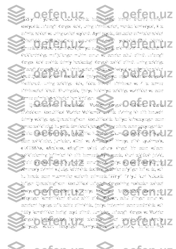 1995-yil   11-yanvarda   Nukus   shahrida   bo’lib   o’tgan   birinchi   chaqiriq   birinchi
sessiyasida   Jo’qorg’i   Kenges   Raisi,   uning   o’rinbosarlari,   mandat   komissiyasi,   8   ta
qo’mita raislari va uning azolari saylandi. Ayni paytda, deputatlar qo’mitalar raislari
rahbarligida   Qoraqalpog’iston   qonunchilik   tizimini   yaratishda   faol   ishtirok
etmoqdalar.Xususan,  demokratik  jamiyat  qurish  hamda erkin bozor   munosabatlarini
shakllantirishga   mo’ljallangan   muhim   qonun   va   qarorlar   qabul   qilindi.   Jo’qorg’i
Kenges   Raisi   qoshida   doimiy   harakatdagi   Kengash   tashkil   qilindi.   Uning   tarkibiga
Jo’qarg’i Kenges Raisi, Rais o’rinbosarlari, mandat komissiyasi va qo’mitalar raislari
kiradi.Qoraqalpog’iston   Respublikasi   ijroiya   hokimiyat   organi   Vazirlar   Kengashi
hisoblanadi.   Uning   tarkibiga   Rais,   ikkita   birinchi   o’rinbosar   va   4   ta   tarmoq
o’rinbosarlari   kiradi.   Shuningdek,   ijroiya   hokimiyat   tarkibiga   vazirliklar   va   qator
tarmoq qo’mitalari rahbarlari ham kiritilgan.
Qoraqalpog’iston   Respublikasi   Vazirlar   Kengashi   Toshkent   shahrida
O’zbekiston   Respublikasi   Vazirlar   Mahkamasi   qoshida   o’zining   ish   olib   boruvchi
doimiy   vakiliga   ega.Qoraqalpog’iston   Respublikasida   faoliyat   ko’rsatayotgan   qator
jamoat tashkilotlari bu yerda demokratik jarayonlarning tobora qaror topayotganidan
dalolat   beradi.   Ayni   paytda,   Respublika   hududida   hukumatga   qarashli   bo’lmagan
qator   tashkilotlar,   jumladan,   «Orol   va   Amudaryoni   himoya   qilish   uyushmasi»,
«EKOSAN»,   «Aralsos»,   «Sog’lom   avlod   uchun»   singari   bir   qator   xalqaro
tashkilotlarning   bo’limlari   ish   olib   bormoqda.Ayni   vaqtda,   shuni   takidlash   joizki,
istiqlol   yillarida   Qoraqalpog’istonda   qonunchilik,   ijroiya   va   sud   hokimiyatining
zamonaviy  tizimini   vujudga keltirishda  dastlabki  qadamlar  qo’yilgan  bo’lsa-da,  xali
bu   borada   qator   muammolar   saqlanib   qolmoqda.1997-yil   17-iyul   kuni   Nukusda
bo’lgan   Qoraqalpog’iston   Respublikasi   Jo’qarg’i   Kengesining   navbatdan   tashqari
sessiyasi   qonun   chiqaruvchi   va   ijroiya   hokimiyati   faoliyatlarida   davom   etib
kelayotgan   kamchiliklarni   chuqur   tahlil   qildi.   Xususan,   qabul   qilingan   qonun   va
qarorlarni   hayotga   to’la   tatbiq   qilinishida,   ijroiya   intizomini   qaror   topdirishda   xali
jiddiy   kamchiliklar   borligi   qayd   qilindi.   Jumladan,   Jo’qarg’i   Kenges   va   Vazirlar
Kengashi   faoliyatlaridagi   bir-birini   takrorlash   hollari   tanqid   qilindi.   Amaliy
faoliyatga   xalaqit   berayotgan   rasmiyatchilik,   qog’ozbozik,   bo’lar-bo’lmas 