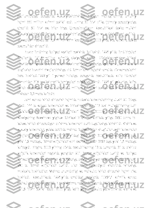 ma`lumotlarga   qaraganda   xususiylashtirishdan   tushgan   mablag’larning   umumiy
hajmi   330   million   so’mni   tashkil   etdi.   Uning   20   foizi   o’lka   ijtimoiy   taraqqiyotiga
ajratildi.   50   foizi   esa   bilan   birga   Qoraqalpog’iston   Respublikasi   davlat   mulkini
xususiylashtirish   qo’mitasi   xususiylashtirilgan   korxonalar   va   tadbirkorlarni   qo’llab-
quvvatlash maqsadida 13,8 million so’m kredit ajratdi. 2002-yilda 9 ta korxona davlat
tasarrufidan chiqarildi.
Bozor fondining faoliyati sezilarli ravishda faollashdi. 1996-yilda fond birjalari
filiallarida   191,6   million   so’mlik   aksiyalar   sotildi.   O’zbekiston   Respublikasi
Prezidentining davlat korxonalarini aksionerlik jamiyatlariga aylantirish, qimmatbaho
qog’ozlar bozorini rivojlantirishga oid farmonlarini bajarish amalda o’z samaralarini
bera   boshladi.1997-yil   1-yanvar   holatiga   qaraganda   respublikada   soliq   idoralari
tomonidan   318   ta   aksionerlik   jamiyatlari   ro’yxatga   olindi.   1996-yil   yakuniga   ko’ra
ishlab   chiqarilgan   mahsulot   hajmi   11   milliard   so’mlikni   tashkil   etdi.   Bu   1995-yilga
nisbatan 2,2 marta ko’pdir.
Jami sanoat ishlab chiqarish hajmida nodavlat korxonalarining ulushi 90 foizga
o’sdi.   144   ta   sanoat   korxonalari   va   birlashmalaridan   113   tasi   mulkchilikning   turli
shakllariga   o’tib   ishlay   boshladi.   To’rtko’l   tumanida   2000-yil   6-martdan   e`tiboran
Rossiyaning   Savvinovo   yigiruv   fabrikasi   bilan   hamkorlikda   yiliga   2750   tonna   ip-
kalava ishlab chiqaradigan qo’shma korxonani qurib tugallashga kirishildi. Kichik va
xususiy korxonalar, yakka tartibda mehnat faoliyati bilan shug’ullanuvchi korxonalar
rivojlandi.   Mikrofirmalar   soni   1999-yildagi   3755   tadan   2000-yilga   kelib   5565   taga
yoki 1,5 martaga, fermer xo’jaliklari soni esa 1823 tadan 2353 taga yoki 1,6 martaga
ko’paydi.   Birgina   2002-yilning   o’zida   respublikaning   12   ta   tumanida   21   ta   qishloq
xo’jalik   korxonalari   negizida   yangidan   901   fermer   xo’jaliklari   tuzildi   va   faoliyat
ko’rsatib turgan 79 ta fermer xo’jaliklariga qo’shimcha yer maydonlari ajratilib, jami
980   ta   fermer   xo’jaliklari   tuzildi.   Ular   bozor   iqtisodiyoti   sharoitida   ishlashga
moslasha   boshladilar.   Mehnat   unumdorligi   va   mahsulot   ishlab   chiqarish   hajmi   o’sa
boshladi.   Respublikada   1996-yilda   amaldagi   narxlarda   10754,4   so’mlik   sanoat
mahsuloti ishlab chiqarildi. Bu solishtirma narxlarda olganda 1995-yildagiga nisbatan
101,5   foizni   tashkil   etadi.   2000-yilga   kelib   yalpi   mahsulot   yetishtirishda   kichik   va 