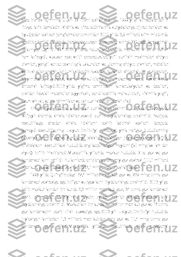 o’rta  biznes   hajmining  ulushi   27  foizni   tashkil   etdi.  Bu  1999-yilgi   ko’rsatkichdan   3
foizga   ko’p   demakdir.   Kichik   va   o’rta   tadbirkorlik   subyektlariga   tijorat   banklari   va
byudjetdan tashqari jamg’armalar tomonidan 2000-yilda 2,9 milliard so’m miqdorida
kreditlar   berildi.   Natijada   harakatsiz   turgan   korxonalar   sonini   771   taga   kamaytirish
imkoniyati  tug’ildi.1991-2003-yillarda  natura  ko’rinishida  mahsulot   ishlab  chiqarish
ham   ko’paydi,   xususan   past   voltli   apparaturalar,   yo’l   qurilishi   mashinalari   ehtiyot
qismlari,   yengil   sanoat   texnologik   uskunalari   va   ularning   ehtiyot   qismlari,   mebellar
va   boshqalar   ana   shular   jumlasidandir.Paxtadan   ip   ishlab   chiqarish,   ip   gazlamalari,
tayyor trikotaj buyumlar, istemol mahsulotlaridan un, makaron, mineral suvlar ishlab
chiqarish   ko’paydi.2003-yilda   yig’ma   temir-beton   konstruksiyalari   va   detallari,
toshdan   bezakli   materiallar   tayyorlash,   qandolatchilik   mahsulotlari,   o’simlik   yog’i,
uzum vinosi, salqin ichimliklar va osh tuzi ishlab chiqarish o’sdi.
Bir qator yangi sanoat korxonalari qurilib ishga tushirildi. Jumladan, 1995-yilda
Xo’jayli   shahrida   shisha   idishlar   zavodi   qurilib   foydalanishga   topshirildi.   Natijada
respublikaga   chetdan   shisha   idishlarni   tashib   keltirish   sezilarli   darajada
kamaydi.Respublikaning   Ustyurt-Orolbo’yi   mintaqasi   yirik   neftgaz   hududlarining
(Kaspiybo’yi,   To’qay   va   Amudaryo   tekisligi)   qo’shilgan   joyida   joylashgan   bo’lib,
O’zbekiston Respublikasi hududida eng katta neftgaz maydoni (90 ming kv. km dan
ziyod)   bo’lib   hisoblanadi.Mustaqillik   yillarida   mazkur   hududda   7   ta   gaz   va   gaz
kondensati koni ochildi. Bu konlarda aniqlangan umumiy gaz zaxirasi 100,1 milliard
metr kub, gaz kondensati zaxirasi 2523,1 ming tonnani tashkil etadi.
1995-yilda   Qo’ng’irotdagi   37,4   milliard   metr   kub   gaz   va   739   ming   tonna   gaz
kondensati zaxirasiga ega bo’lgan «Urga» koni foydalanishga topshirildi. 2003-yilga
kelib   mazkur   kondan   bir   kunda   3,2   million   metr   kub   gaz,   24   tonna   gaz   kondensati
qazib   olinmoqda.   2002-yilning   noyabr   oyidan   boshlab   «Sharq   Berdaq»   koni
foydalanishga topshirildi. Mazkur kon bir kunda 3,0 million metr kub gaz va 16 tonna
gaz   kondensatini   qazib   olish   quvvatiga   ega.2002-yili   Ustyurt-Orolbo’yi   hududida
joylashgan   konlardan   1,2   milliard   metr   kubdan   ortiq   gaz   va   10,4   ming   tonna   gaz
kondensati   qazib   olindi.Mustaqillik   yillarida   respublikada   aholi   punktlarini 