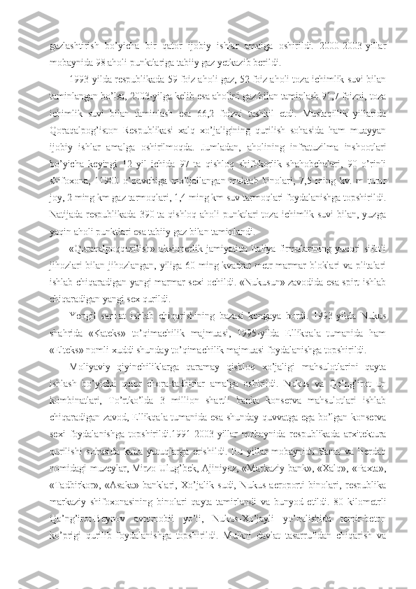 gazlashtirish   bo’yicha   bir   qator   ijobiy   ishlar   amalga   oshirildi.   2000-2003-yillar
mobaynida 98 aholi punktlariga tabiiy gaz yetkazib berildi.
1993-yilda respublikada 59 foiz aholi gaz, 52 foiz aholi toza ichimlik suvi bilan
taminlangan bo’lsa, 2003-yilga kelib esa aholini gaz bilan taminlash 91,7 foizni, toza
ichimlik   suvi   bilan   taminlash   esa   66,2   foizni   tashkil   etdi.   Mustaqillik   yillarida
Qoraqalpog’iston   Respublikasi   xalq   xo’jaligining   qurilish   sohasida   ham   muayyan
ijobiy   ishlar   amalga   oshirilmoqda.   Jumladan,   aholining   infratuzilma   inshootlari
bo’yicha   keyingi   12   yil   ichida   97   ta   qishloq   shifokorlik   shahobchalari,   90   o’rinli
shifoxona,   11900   o’quvchiga   mo’ljallangan   maktab   binolari,   7,5   ming   kv.   m   turar
joy, 2 ming km gaz tarmoqlari, 1,4 ming km suv tarmoqlari foydalanishga topshirildi.
Natijada respublikada  390 ta qishloq aholi  punktlari  toza ichimlik suvi  bilan, yuzga
yaqin aholi punktlari esa tabiiy gaz bilan taminlandi.
«Qoraqalpoqqurilish»   aksionerlik   jamiyatida   Italiya   firmalarining   yuqori   sifatli
jihozlari bilan jihozlangan, yiliga 60 ming kvadrat metr marmar bloklari va plitalari
ishlab chiqaradigan yangi marmar sexi ochildi. «Nukusun» zavodida esa spirt ishlab
chiqaradigan yangi sex qurildi.
Yengil   sanoat   ishlab   chiqarishining   bazasi   kengaya   bordi.   1993-yilda   Nukus
shahrida   «Kateks»   to’qimachilik   majmuasi,   1995-yilda   Ellikqala   tumanida   ham
«Elteks» nomli xuddi shunday to’qimachilik majmuasi foydalanishga topshirildi.
Moliyaviy   qiyinchiliklarga   qaramay   qishloq   xo’jaligi   mahsulotlarini   qayta
ishlash   bo’yicha   qator   chora-tadbirlar   amalga   oshirildi.   Nukus   va   Qo’ng’irot   un
kombinatlari,   To’rtko’lda   3   million   shartli   banka   konserva   mahsulotlari   ishlab
chiqaradigan zavod, Ellikqala tumanida esa shunday quvvatga ega bo’lgan konserva
sexi   foydalanishga   topshirildi.1991-2003-yillar   mobaynida   respublikada   arxitektura
qurilishi   sohasida   katta   yutuqlarga   erishildi.   Bu   yillar   mobaynida   Sanat   va   Berdaq
nomidagi muzeylar, Mirzo Ulug’bek, Ajiniyoz, «Markaziy bank», «Xalq», «Paxta»,
«Tadbirkor»,   «Asaka»   banklari,   Xo’jalik   sudi,   Nukus   aeroporti   binolari,   respublika
markaziy   shifoxonasining   binolari   qayta   tamirlandi   va   bunyod   etildi.   80   kilometrli
Qo’ng’irot-Beynov   avtomobil   yo’li,   Nukus-Xo’jayli   yo’nalishida   temir-beton
ko’prigi   qurilib   foydalanishga   topshirildi.   Mulkni   davlat   tasarrufidan   chiqarish   va 