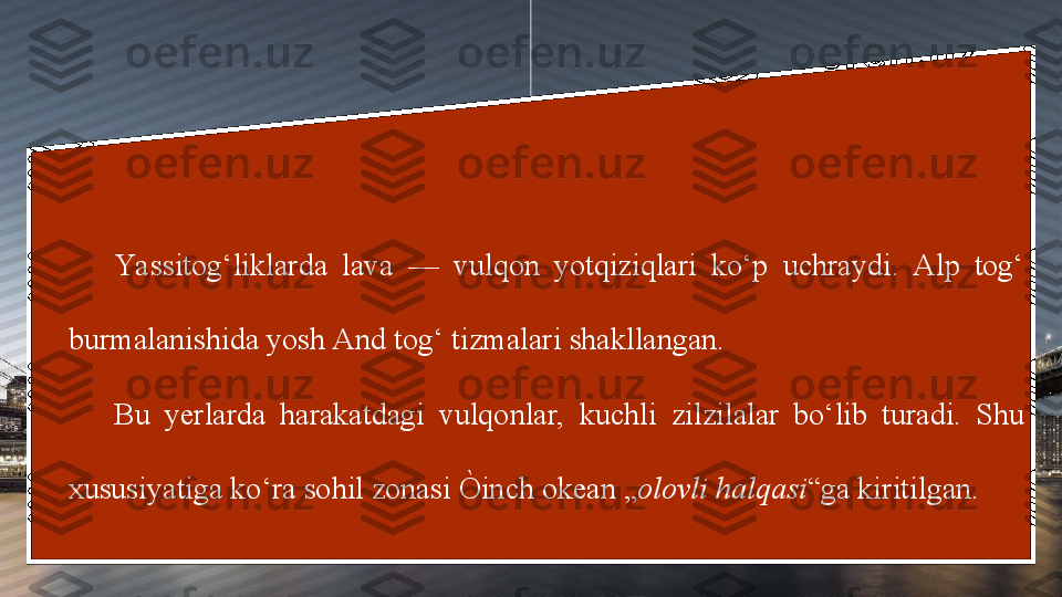 Yassitog‘liklarda  lava  —  vulqon  yotqiziqlari  ko‘p  uchraydi.  Alp  tog‘ 
burmalanishida yosh And tog‘ tizmalari shakllangan. 
Bu  yerlarda  harakatdagi  vulqonlar,  kuchli  zilzilalar  bo‘lib  turadi.  Shu 
xususiyatiga ko‘ra sohil zonasi Òinch okean „ olovli halqasi “ga kiritilgan. 