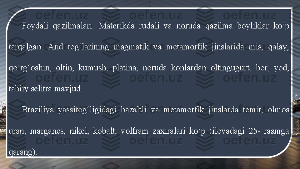 Foydali  qazilmalari.  Materikda  rudali  va  noruda  qazilma  boyliklar  ko‘p 
tarqalgan.  And  tog‘larining  magmatik  va  metamorfik  jinslarida  mis,  qalay, 
qo‘rg‘oshin,  oltin,  kumush,  platina,  noruda  konlardan  oltingugurt,  bor,  yod, 
tabiiy selitra mavjud. 
Braziliya  yassitog‘ligidagi  bazaltli  va  metamorfik  jinslarda  temir,  olmos 
uran,  marganes,  nikel,  kobalt,  volfram  zaxiralari  ko‘p  (ilovadagi  25-  rasmga 
qarang). 