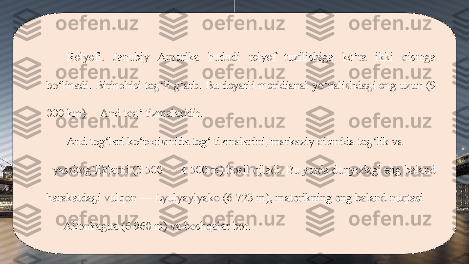 Relyefi.  Janubiy  Amerika  hududi  relyef  tuzilishiga  ko‘ra  ikki  qismga 
bo‘linadi. Birinchisi tog‘li g‘arb. Bu deyarli meridianal yo‘nalishdagi eng uzun (9 
000 km)     And tog‘ tizmalaridir. 
And tog‘lari ko‘p qismida tog‘ tizmalarini, markaziy qismida tog‘lik va            
  yassitog‘liklarni (3 500 — 4 500 m) hosil qiladi. Bu yerda dunyodagi eng baland 
harakatdagi vulqon — Lyulyaylyako (6 723 m), materikning eng baland nuqtasi     
      Akonkagua (6 960 m) va boshqalar bor. 