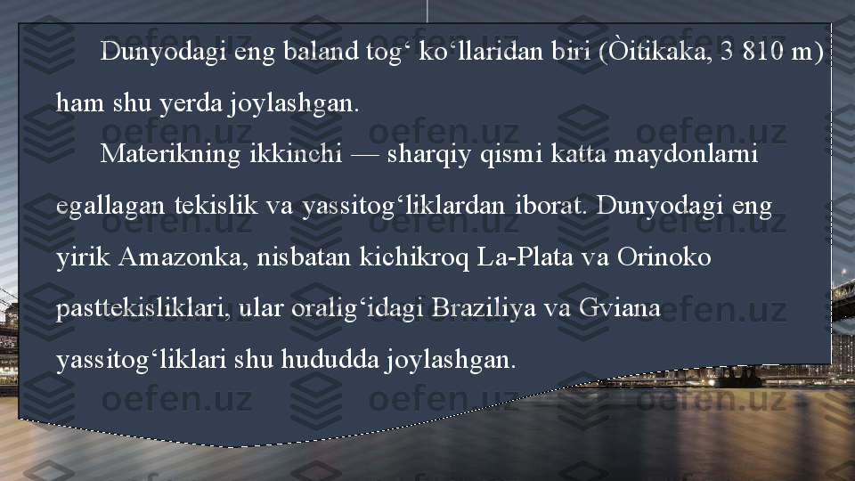 Dunyodagi eng baland tog‘ ko‘llaridan biri (Òitikaka, 3 810 m) 
ham shu yerda joylashgan. 
Materikning ikkinchi — sharqiy qismi katta maydonlarni         
egallagan tekislik va yassitog‘liklardan iborat. Dunyodagi eng       
yirik Amazonka, nisbatan kichikroq La-Plata va Orinoko               
pasttekisliklari, ular oralig‘idagi Braziliya va Gviana                      
yassitog‘liklari shu hududda joylashgan. 