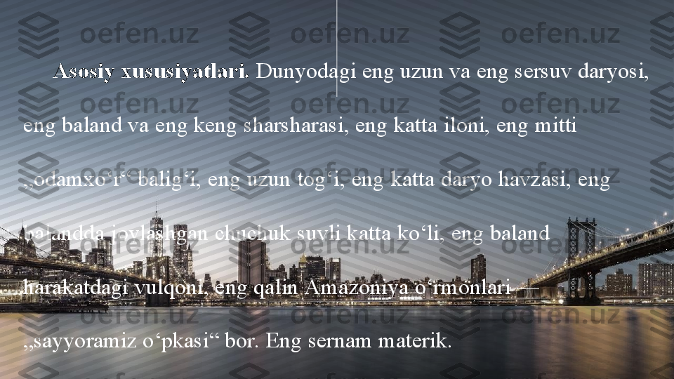 Asosiy xususiyatlari.  Dunyodagi eng uzun va eng sersuv daryosi, 
eng baland va eng keng sharsharasi, eng katta iloni, eng mitti             
„odamxo‘r“ balig‘i, eng uzun tog‘i, eng katta daryo havzasi, eng       
balandda joylashgan chuchuk suvli katta ko‘li, eng baland                 
harakatdagi vulqoni, eng qalin Amazoniya o‘rmonlari —                   
„sayyoramiz o‘pkasi“ bor. Eng sernam materik. 