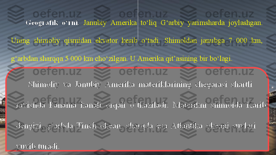 Geografik  o‘rni.  Janubiy  Amerika  to‘liq  G‘arbiy  yarimsharda  joylashgan. 
Uning  shimoliy  qismidan  ekvator  kesib  o‘tadi.  Shimoldan  janubga  7  000  km, 
g‘arbdan sharqqa 5 000 km cho‘zilgan. U Amerika qit’asining bir bo‘lagi. 
Shimoliy  va  Janubiy  Amerika  materiklarining  chegarasi  shartli         
ravishda  Panama  kanali  orqali  o‘tkaziladi.  Materikni  shimolda  Karib 
dengizi,  g‘arbda  Tinch  okean,  sharqda  esa  Atlantika  okeani  suvlari       
yuvib turadi. 