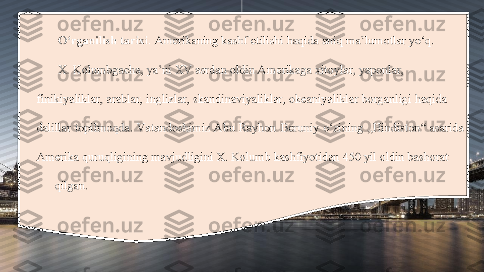 O‘rganilish tarixi.  Amerikaning kashf etilishi haqida aniq ma’lumotlar yo‘q. 
X. Kolumbgacha, ya’ni XV asrdan oldin Amerikaga xitoylar, yaponlar,                    
finikiyaliklar, arablar, inglizlar, skandinaviyaliklar, okeaniyaliklar borganligi haqida      
dalillar  topilmoqda.  Va tandoshimiz Abu  Rayhon  Beruniy  o‘zining  „Hindiston“  asarida 
Amerika quruqligining mavjudligini X. Kolumb kashfiyotidan 450 yil oldin bashorat      
      qilgan. 