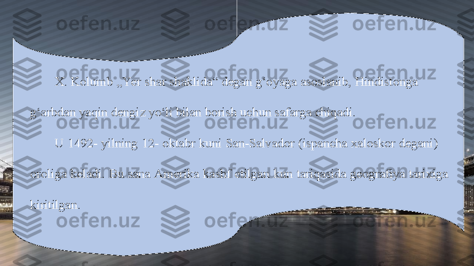 X. Kolumb „Yer shar shaklida“ degan g‘oyaga asoslanib, Hindistonga             
g‘arbdan yaqin dengiz yo‘li bilan borish uchun safarga chiqadi. 
U 1492- yilning 12- oktabr kuni San-Salvador (ispancha xaloskor degani)       
oroliga keladi. Bu sana Amerika kashf etilgan kun tariqasida geografiya tarixiga    
kiritilgan. 