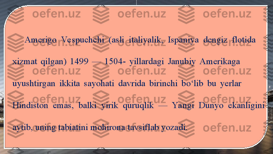 Amerigo  Ve spuchchi  (asli  italiyalik,  Ispaniya  dengiz  flotida     
xizmat  qilgan)  1499  —  1504-  yillardagi  Janubiy  Amerikaga               
uyushtirgan  ikkita  sayohati  davrida  birinchi  bo‘lib  bu  yerlar             
Hindiston  emas,  balki  yirik  quruqlik  —  Ya ngi  Dunyo  ekanligini 
aytib, uning tabiatini mohirona tavsiflab yozadi. 