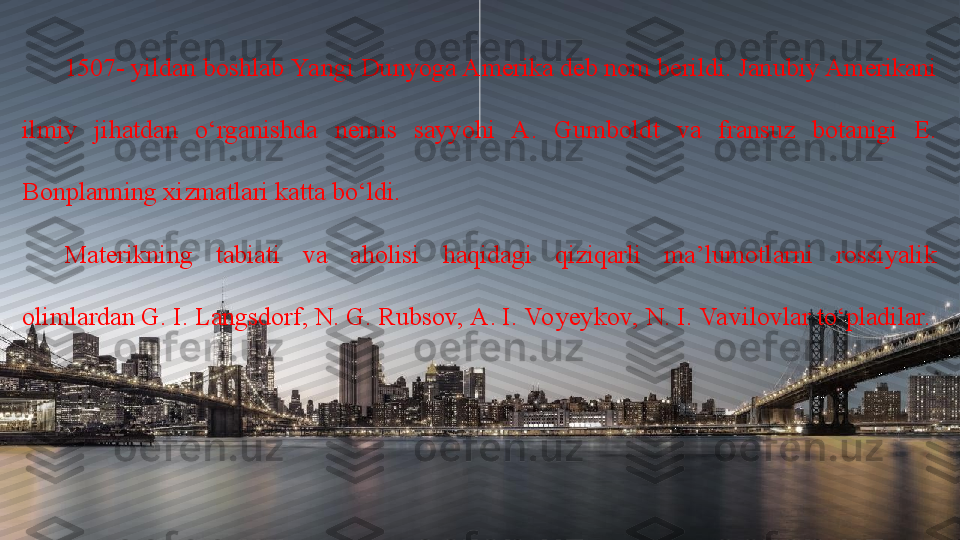 1507- yildan boshlab Yangi Dunyoga Amerika deb nom berildi. Janubiy Amerikani 
ilmiy  jihatdan  o‘rganishda  nemis  sayyohi  A.  Gumboldt  va  fransuz  botanigi  E. 
Bonplanning xizmatlari katta bo‘ldi. 
Materikning  tabiati  va  aholisi  haqidagi  qiziqarli  ma’lumotlarni  rossiyalik 
olimlardan G. I. Langsdorf, N. G. Rubsov, A. I. Vo yeykov, N. I. Va vilovlar to‘pladilar. 