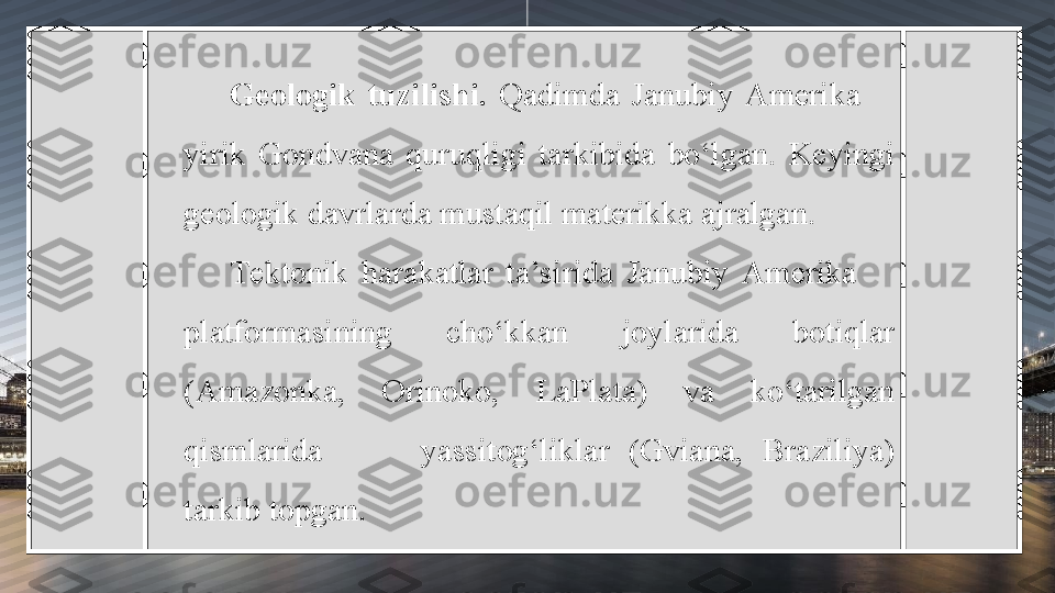 Geologik  tuzilishi.  Qadimda  Janubiy  Amerika       
yirik  Gondvana  quruqligi  tarkibida  bo‘lgan.  Keyingi 
geologik davrlarda mustaqil materikka ajralgan. 
Tektonik  harakatlar  ta’sirida  Janubiy  Amerika       
platformasining  cho‘kkan  joylarida  botiqlar 
(Amazonka,  Orinoko,  LaPlata)  va  ko‘tarilgan 
qismlarida          yassitog‘liklar  (Gviana,  Braziliya) 
tarkib topgan. 