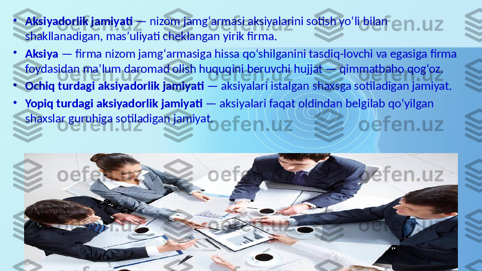 •
Aksiyadorlik jamiyati  — nizom jamg‘armasi aksiyalarini sotish yo‘li bilan 
shakllanadigan, mas’uliyati cheklangan yirik firma. 
•
Aksiya  — firma nizom jamg‘armasiga hissa qo‘shilganini tasdiq-lovchi va egasiga firma 
foydasidan ma’lum daromad olish huquqini beruvchi hujjat — qimmatbaho qog‘oz. 
•
Ochiq turdagi aksiyadorlik jamiyati  — aksiyalari istalgan shaxsga sotiladigan jamiyat. 
•
Yopiq turdagi aksiyadorlik jamiyati  — aksiyalari faqat oldindan belgilab qo‘yilgan 
shaxslar guruhiga sotiladigan jamiyat.  