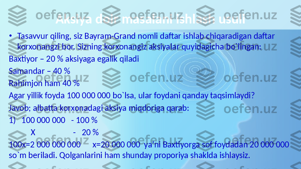 Aksiya doir masalani ishlash usuli
•
Tasavvur qiling, siz Bayram-Grand nomli daftar ishlab chiqaradigan daftar 
korxonangzi bor. Sizning korxonangiz aksiyalar quyidagicha bo`lingan:
Baxtiyor – 20 % aksiyaga egalik qiladi
Samandar – 40 % 
Rahimjon ham 40 %
Agar yillik foyda 100 000 000 bo`lsa, ular foydani qanday taqsimlaydi?
Javob; albatta korxonadagi aksiya miqdoriga qarab: 
1) 100 000 000   - 100 %
            X                   -   20 %
100x=2 000 000 000      x=20 000 000  ya’ni Baxtiyorga sof foydadan 20 000 000 
so`m beriladi. Qolganlarini ham shunday proporiya shaklda ishlaysiz. 