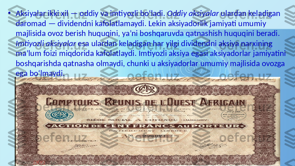 •
Aksiyalar ikki xil — oddiy va imtiyozli bo‘ladi.  Oddiy aksiyalar  ulardan keladigan 
daromad — dividendni kafolatlamaydi. Lekin aksiyadorlik jamiyati umumiy 
majlisida ovoz berish huquqini, ya’ni boshqaruvda qatnashish huquqini beradi. 
Imtiyozli aksiyalar  esa ulardan keladigan har yilgi dividendni aksiya narxining 
ma’lum foizi miqdorida kafolatlaydi. Imtiyozli aksiya egasi aksiyadorlar jamiyatini 
boshqarishda qatnasha olmaydi, chunki u aksiyadorlar umumiy majlisida ovozga 
ega bo‘lmaydi.  