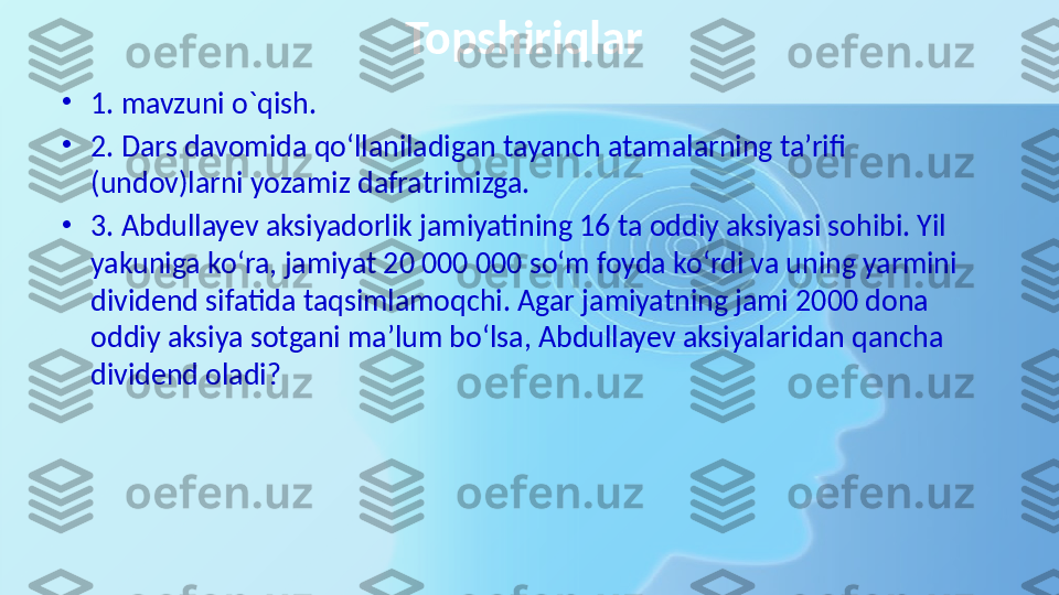 Topshiriqlar 
•
1. mavzuni o`qish. 
•
2. Dars davomida qo‘llaniladigan tayanch atamalarning ta’rifi 
(undov)larni yozamiz dafratrimizga.
•
3. Abdullayev aksiyadorlik jamiyatining 16 ta oddiy aksiyasi sohibi. Yil 
yakuniga ko‘ra, jamiyat 20 000 000 so‘m foyda ko‘rdi va uning yarmini 
dividend sifatida taqsimlamoqchi. Agar jamiyatning jami 2000 dona 
oddiy aksiya sotgani ma’lum bo‘lsa, Abdullayev aksiyalaridan qancha 
dividend oladi? 