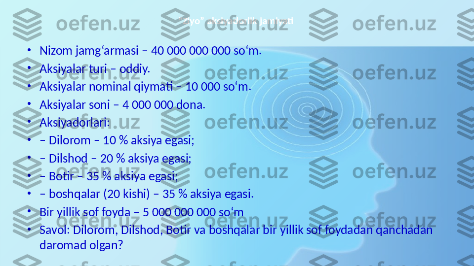 “ Ziyo” aksiyadorlik jamiyati 
•
Nizom jamg‘armasi – 40 000 000 000 so‘m. 
•
Aksiyalar turi – oddiy. 
•
Aksiyalar nominal qiymati – 10 000 so‘m. 
•
Aksiyalar soni – 4 000 000 dona. 
•
Aksiyadorlari: 
•
–  Dilorom – 10 % aksiya egasi; 
•
–  Dilshod – 20 % aksiya egasi; 
•
–  Botir – 35 % aksiya egasi; 
•
–  boshqalar (20 kishi) – 35 % aksiya egasi. 
•
Bir yillik sof foyda – 5 000 000 000 so‘m 
•
Savol: Dilorom, Dilshod, Botir va boshqalar bir yillik sof foydadan qanchadan 
daromad olgan? 