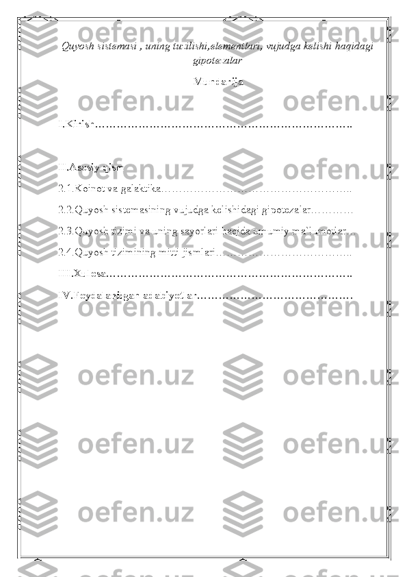 Quyosh sistemasi , uning tuzilishi,elementlari, vujudga kelishi haqidagi
gipotezalar
Mundarija
I.Kirish……………………………………………………………..
II.Asosiy qism
2.1.Koinot va galaktika……………………………………………..
2.2.Quyosh sistemasining vujudga kelishidagi gipotezalar…………
2.3.Quyosh tizimi va uning sayorlari haqida umumiy ma`lumotlar…
2.4.Quyosh tizimining mitti jismlari………………………………..
III.Xulosa…………………………………………………………..
IV.Foydalanilgan adabiyotlar……………………………………. 