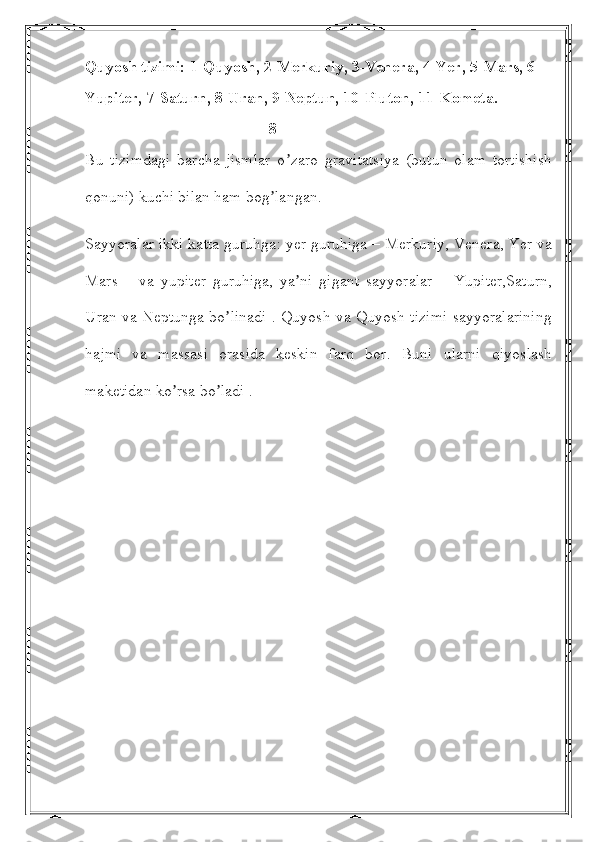 Quyosh tizimi: 1-Quyosh, 2-Merkuriy, 3-Venera, 4-Yer, 5-Mars, 6-
Yupiter, 7-Saturn, 8-Uran, 9-Neptun, 10-Pluton, 11-Kometa.
                                              8
Bu   tizimdagi   barcha   jismlar   o zaro   gravitatsiya   (butun   olam   tortishishʼ
qonuni) kuchi bilan ham bog langan.	
ʼ
Sayyoralar ikki katta guruhga: yer guruhiga – Merkuriy, Venera, Yer va
Mars   –   va   yupiter   guruhiga,   ya ni   gigant   sayyoralar   –   Yupiter,Saturn,	
ʼ
Uran va Neptunga bo linadi . Quyosh va Quyosh tizimi sayyoralarining	
ʼ
hajmi   va   massasi   orasida   keskin   farq   bor.   Buni   ularni   qiyoslash
maketidan ko rsa bo ladi .	
ʼ ʼ 