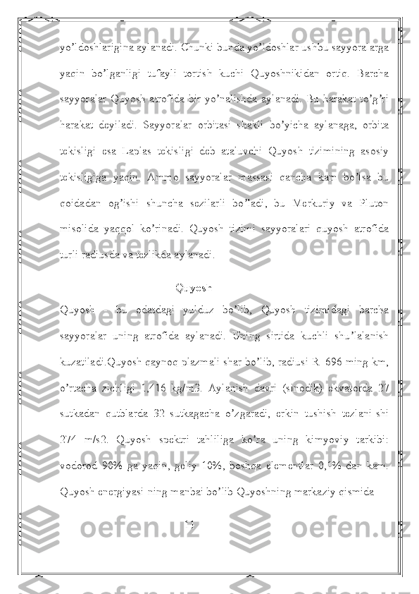 yo ldoshlarigina aylanadi. Chunki bunda yo ldoshlar ushbu sayyoralargaʼ ʼ
yaqin   bo lganligi   tufayli   tortish   kuchi   Quyoshnikidan   ortiq.   Barcha	
ʼ
sayyoralar Quyosh atrofida  bir yo nalishda  aylanadi. Bu harakat to g ri	
ʼ ʼ ʼ
harakat   deyiladi.   Sayyoralar   orbitasi   shakli   bo yicha   aylanaga,   orbita	
ʼ
tekisligi   esa   Laplas   tekisligi   deb   ataluvchi   Quyosh   tizimining   asosiy
tekisligiga   yaqin.   Аmmo   sayyoralar   massasi   qancha   kam   bo lsa   bu	
ʼ
qoidadan   og ishi   shuncha   sezilarli   bo ladi,   bu   Merkuriy   va   Pluton	
ʼ ʼ
misolida   yaqqol   ko rinadi.   Quyosh   tizimi   sayyoralari   quyosh   atrofida	
ʼ
turli radiusda va tezlikda aylanadi.
                                         Quyosh
Quyosh   -   bu   odatdagi   yulduz   bo lib,   Quyosh   tizimidagi   barcha	
ʼ
sayyoralar   uning   atrofida   aylanadi.   Uning   sirtida   kuchli   shu lalanish	
ʼ
kuzatiladi.Quyosh qaynoq plazmali shar bo lib, radiusi R=696 ming km,	
ʼ
o rtacha   zichligi   1,416   kg/m3.   Аylanish   davri   (sinodik)   ekvatorda   27	
ʼ
sutkadan   qutblarda   32   sutkagacha   o zgaradi,   erkin   tushish   tezlani-shi	
ʼ
274   m/s2.   Quyosh   spektri   tahliliga   ko ra   uning   kimyoviy   tarkibi:	
ʼ
vodorod   90%   ga   yaqin,   geliy   10%,   boshqa   elementlar   0,1%   dan   kam.
Quyosh energiyasi-ning manbai bo lib Quyoshning markaziy qismida 	
ʼ
                                            11 