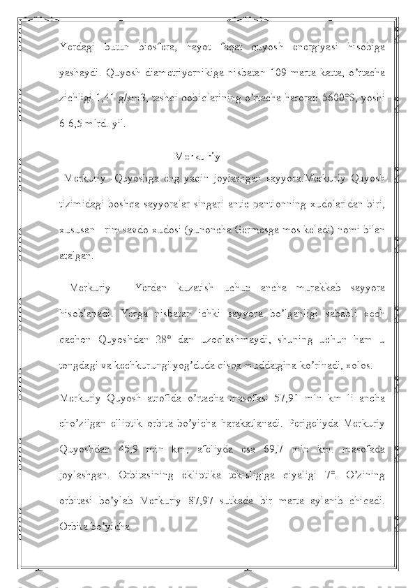 Yerdagi   butun   biosfera,   hayot   faqat   quyosh   energiyasi   hisobiga
yashaydi.   Quyosh   diametriyernikiga   nisbatan   109   marta   katta,   o rtachaʼ
zichligi 1,41 g/sm3, tashqi qobiqlarining o rtacha harorati 5600°S, yoshi	
ʼ
6-6,5 mlrd. yil.
                                         Merkuriy
  Merkuriy   -Quyoshga   eng   yaqin   joylashgan   sayyora.Merkuriy   Quyosh
tizimidagi boshqa sayyoralar singari antic pantionning xudolaridan biri,
xususan - rim savdo xudosi (yunoncha Germesga mos keladi) nomi bilan
atalgan.
  Merkuriy   -   Yerdan   kuzatish   uchun   ancha   murakkab   sayyora
hisoblanadi.   Yerga   nisbatan   ichki   sayyora   bo lganligi   sababli   xech	
ʼ
qachon   Quyoshdan   28°   dan   uzoqlashmaydi,   shuning   uchun   ham   u
tongdagi va kechkurungi yog duda qisqa muddatgina ko rinadi, xolos.	
ʼ ʼ
Merkuriy   Quyosh   atrofida   o rtacha   masofasi   57,91   mln   km   li   ancha
ʼ
cho zilgan   elliptik   orbita   bo yicha   harakatlanadi.   Perigeliyda   Merkuriy	
ʼ ʼ
Quyoshdan   45,9   mln   km,   afeliyda   esa   69,7   mln   km.   masofada
joylashgan.   Orbitasining   ekliptika   tekisligiga   qiyaligi   7°.   O zining	
ʼ
orbitasi   bo ylab   Merkuriy   87,97   sutkada   bir   marta   aylanib   chiqadi.	
ʼ
Orbita bo yicha	
ʼ 