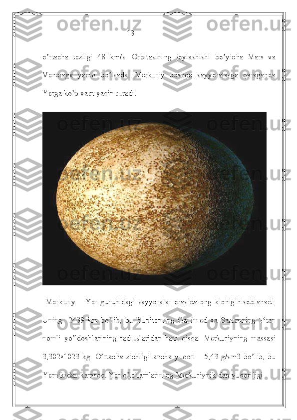                                           13 
o rtacha   tezligi   48   km/s.   Orbitasining   joylashishi   bo yicha   Mars   vaʼ ʼ
Veneraga   yaqin   bo lsada,   Merkuriy   boshqa   sayyoralarga   qaraganda	
ʼ
Yerga ko p vaqt yaqin turadi.	
ʼ
  Merkuriy   –   Yer   guruhidagi   sayyoralar   orasida   eng   kichigihisoblanadi.
Uning     2439   km   bo lib,   bu   Yupiterning   Ganimed   va   Saturnning   Titan	
ʼ
nomli   yo ldoshlarining   radiuslaridan   ham   qisqa.   Merkuriyning   massasi	
ʼ
3,302•1023   kg.   O rtacha   zichligi   ancha   yuqori   -   5,43   g/sm3   bo lib,   bu	
ʼ ʼ
Yernikidan kamroq. Yer o lchamlarining Merkuriynikidan yuqoriligi 	
ʼ 