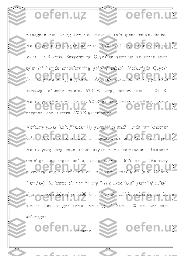                                            14
hisobga   olinsa,   uning   zaminida   metallar   ko pligidan   dalolat   beradi.ʼ
Merkuriyda   erkin   tushish   tezlanishi   3,70   m/s2   teng.   Ikkinchi   kosmik
tezlik   -   4,3   km/s.   Sayyoraning   Quyoshga   yaqinligi   va   ancha   sekin
aylanishi   hamda   atmosfersining   yo qligi   sababli   Merkuriyda   Quyosh	
ʼ
tizimidagiharoratning   eng   keskin   o zgarishi   kuzatiladi.   Uning   yuzasida
ʼ
kunduzgi   o rtacha   harorat   623   K   teng,   kechasi   esa   -   103   K.	
ʼ
Merkuriydagi   minimal   harorat   90   K   ga   teng,   maksimumi   esa,   tushda
«qaynoq uzoqliklarda» - 700 K gacha boradi.
Merkuriy yuzasi ko p jihatdan Oy yuzasini eslatadi - unda ham kraterlar	
ʼ
ko p   .   Аmmo   kraterlar   barcha   maydonlarida   teng   taqsimlanmagan.	
ʼ
Merkuriydagi   eng   katta   krater   buyuk   nemis   kompozitori   Betxoven
sharafiga   nomlangan   bo lib,   uning   diametri   625   km.     Merkuriy	
ʼ
yuzasidagi   eng   qiziqarli   tafsilot   -   bu   Issiqlik   teksligidir   («lot.   Caloris
Planitia»).   Bu  krater  o z   nomini   eng  “issiq  uzoqlikka”  yaqinligi   tufayli	
ʼ
olgan.   U   ko ndalangiga   1300   km.   Ehtimol,   urilish   zarbasidan   ushbu	
ʼ
kraterni   hosil   qilgan   samo   jismining   o lchami   100   km   dan   kam	
ʼ
bo lmagan.	
ʼ
                                         Venera 