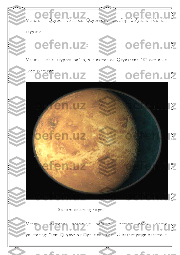 Venera   -   Quyosh   tizimida   Quyoshdan   uzoqligi   bo yicha   ikkinchiʼ
sayyora.
                                                15 
Venera   -   ichki   sayyora   bo lib,   yer   osmonida   Quyoshdan   48°   dan   ortiq	
ʼ
uzoqlashmaydi. 
                          Venera sirtining relyefi
Venera   -   osmonda   yorqinligi   bo yicha   uchinchi   ob ekt;   uning	
ʼ ʼ
yaltiroqligi  faqat  Quyosh  va Oynikidan  kam.  U  bashariyatga   qadimdan 