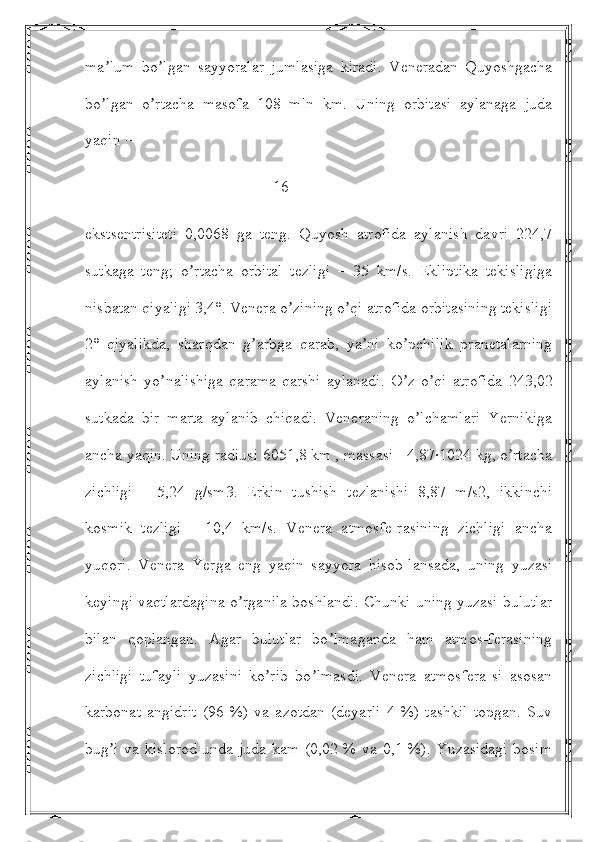 ma lum   bo lgan   sayyoralar   jumlasiga   kiradi.   Veneradan   Quyoshgachaʼ ʼ
bo lgan   o rtacha   masofa   108   mln   km.   Uning   orbitasi   aylanaga   juda
ʼ ʼ
yaqin – 
                                               16
ekstsentrisiteti   0,0068   ga   teng.   Quyosh   atrofida   aylanish   davri   224,7
sutkaga   teng;   o rtacha   orbital   tezligi   –   35   km/s.   Ekliptika   tekisligiga	
ʼ
nisbatan qiyaligi 3,4°. Venera o zining o qi atrofida orbitasining tekisligi	
ʼ ʼ
2°   qiyalikda,   sharqdan   g arbga   qarab,   ya ni   ko pchilik   pranetalarning	
ʼ ʼ ʼ
aylanish   yo nalishiga   qarama-qarshi   aylanadi.   O z   o qi   atrofida   243,02	
ʼ ʼ ʼ
sutkada   bir   marta   aylanib   chiqadi.   Veneraning   o lchamlari   Yernikiga	
ʼ
ancha yaqin. Uning radiusi 6051,8 km , massasi - 4,87∙1024 kg, o rtacha	
ʼ
zichligi   -   5,24   g/sm3.   Erkin   tushish   tezlanishi   8,87   m/s2,   ikkinchi
kosmik   tezligi   -   10,4   km/s.   Venera   atmosfe-rasining   zichligi   ancha
yuqori.   Venera   Yerga   eng   yaqin   sayyora   hisob-lansada,   uning   yuzasi
keyingi vaqtlardagina o rganila boshlandi. Chunki uning yuzasi bulutlar	
ʼ
bilan   qoplangan.   Аgar   bulutlar   bo lmaganda   ham   atmos-ferasining	
ʼ
zichligi   tufayli   yuzasini   ko rib   bo lmasdi.   Venera   atmosfera-si   asosan	
ʼ ʼ
karbonat   angidrit   (96   %)   va   azotdan   (deyarli   4   %)   tashkil   topgan.   Suv
bug i va kislorod  unda juda kam (0,02 % va 0,1 %). Yuzasidagi bosim	
ʼ 